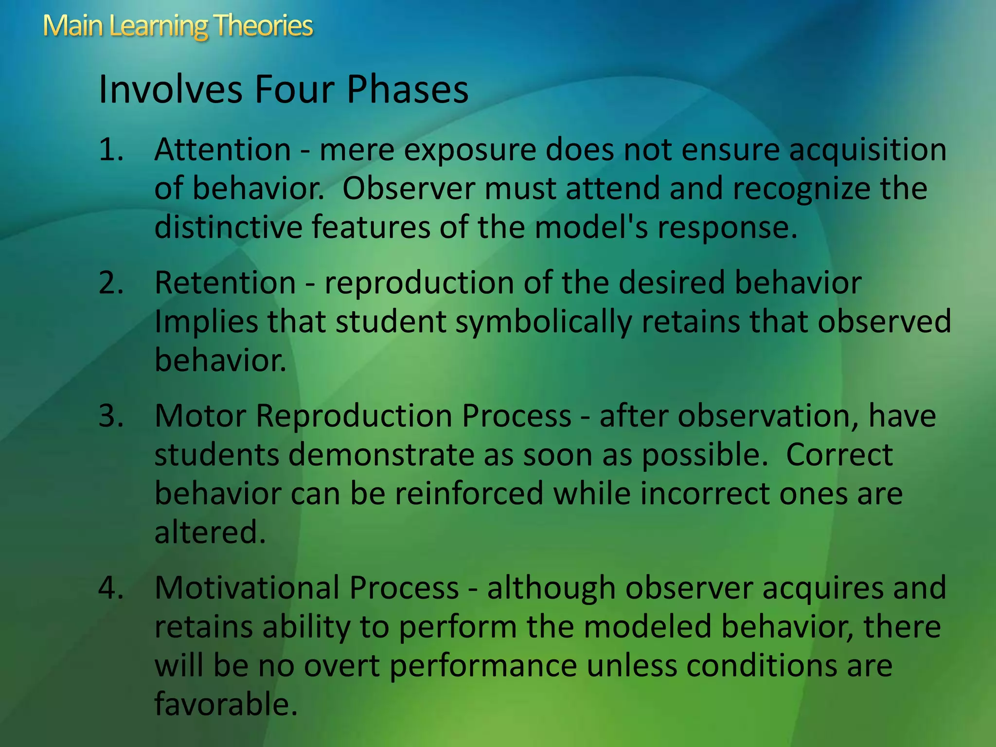 Involves Four Phases
1. Attention - mere exposure does not ensure acquisition
of behavior. Observer must attend and recognize the
distinctive features of the model's response.
2. Retention - reproduction of the desired behavior
Implies that student symbolically retains that observed
behavior.
3. Motor Reproduction Process - after observation, have
students demonstrate as soon as possible. Correct
behavior can be reinforced while incorrect ones are
altered.
4. Motivational Process - although observer acquires and
retains ability to perform the modeled behavior, there
will be no overt performance unless conditions are
favorable.
 
