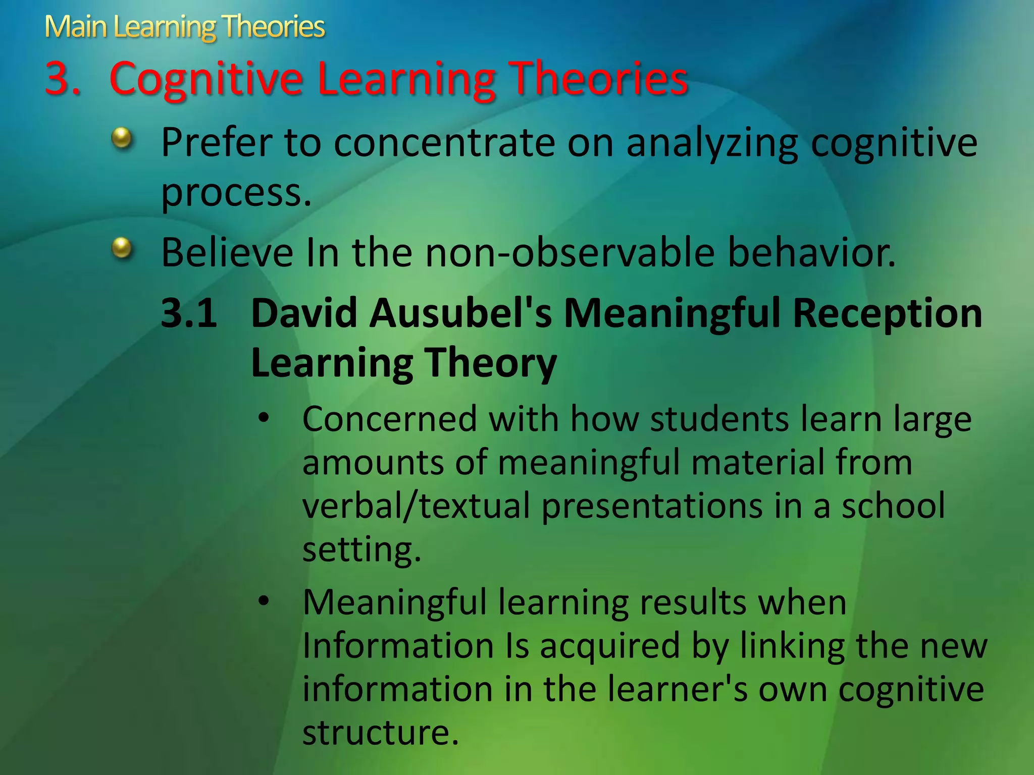 3. Cognitive Learning Theories
Prefer to concentrate on analyzing cognitive
process.
Believe In the non-observable behavior.
3.1 David Ausubel's Meaningful Reception
Learning Theory
• Concerned with how students learn large
amounts of meaningful material from
verbal/textual presentations in a school
setting.
• Meaningful learning results when
Information Is acquired by linking the new
information in the learner's own cognitive
structure.
 