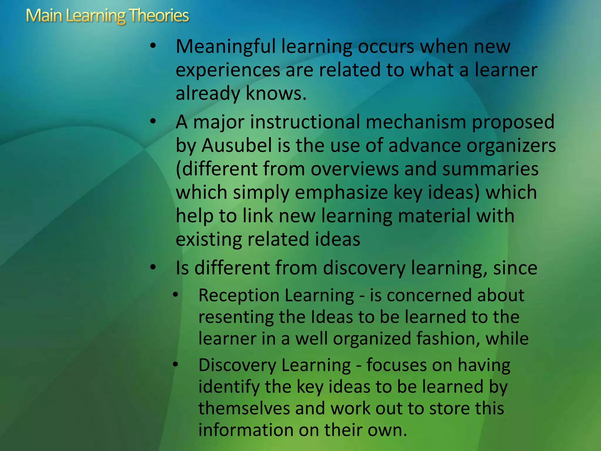 • Meaningful learning occurs when new
experiences are related to what a learner
already knows.
• A major instructional mechanism proposed
by Ausubel is the use of advance organizers
(different from overviews and summaries
which simply emphasize key ideas) which
help to link new learning material with
existing related ideas
• Is different from discovery learning, since
• Reception Learning - is concerned about
resenting the Ideas to be learned to the
learner in a well organized fashion, while
• Discovery Learning - focuses on having
identify the key ideas to be learned by
themselves and work out to store this
information on their own.
 