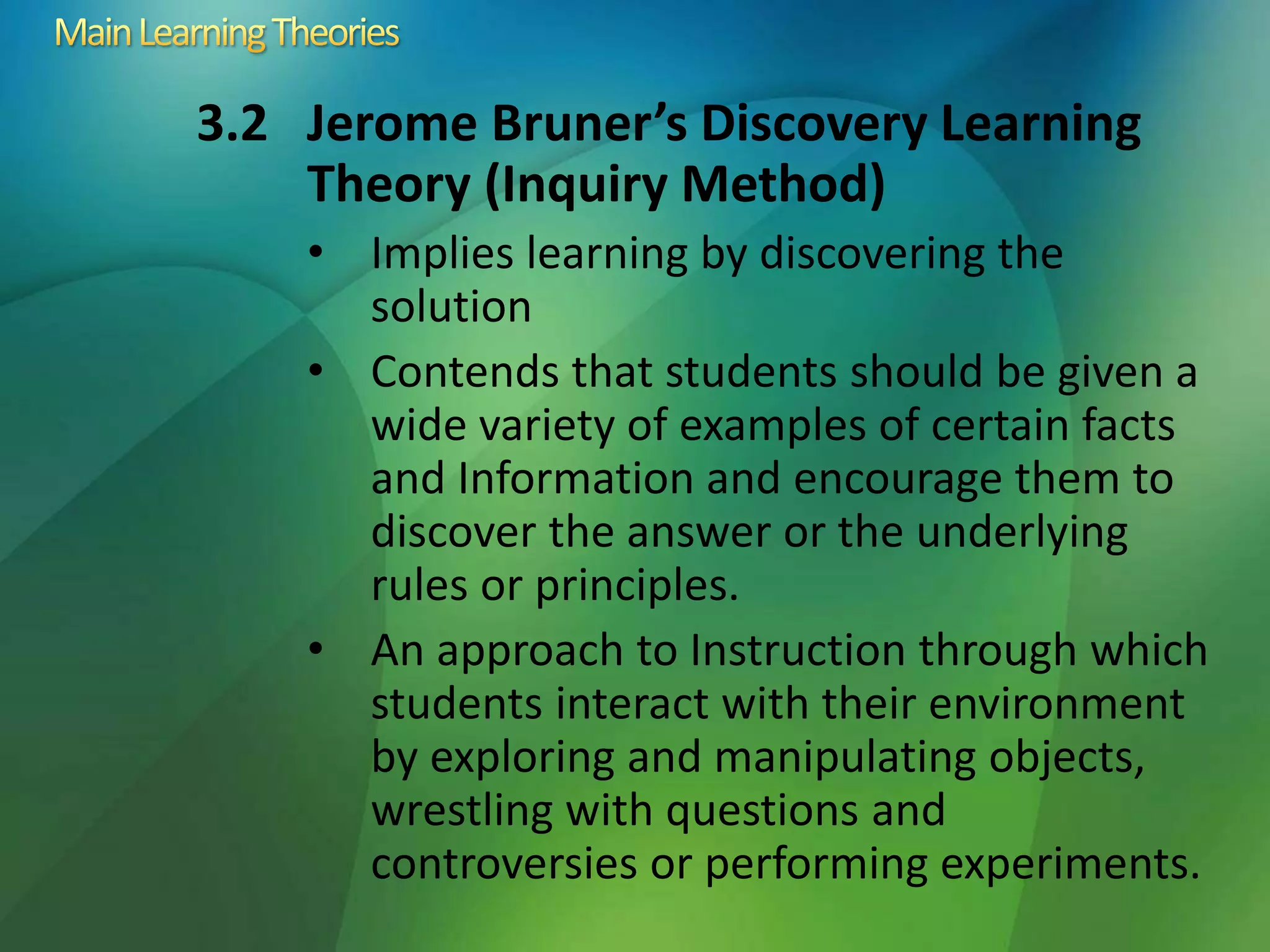 3.2 Jerome Bruner’s Discovery Learning
Theory (Inquiry Method)
• Implies learning by discovering the
solution
• Contends that students should be given a
wide variety of examples of certain facts
and Information and encourage them to
discover the answer or the underlying
rules or principles.
• An approach to Instruction through which
students interact with their environment
by exploring and manipulating objects,
wrestling with questions and
controversies or performing experiments.
 