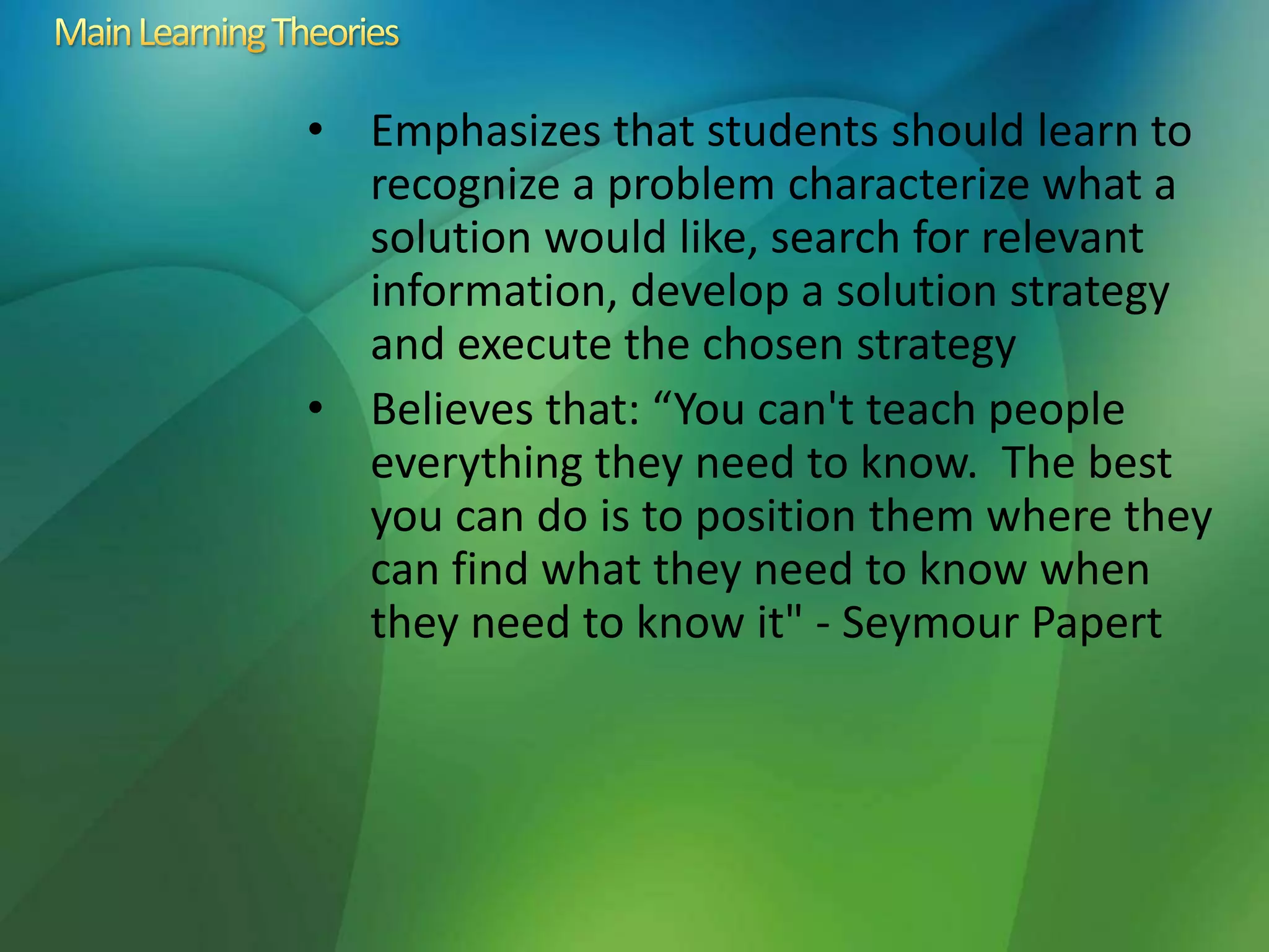 • Emphasizes that students should learn to
recognize a problem characterize what a
solution would like, search for relevant
information, develop a solution strategy
and execute the chosen strategy
• Believes that: “You can't teach people
everything they need to know. The best
you can do is to position them where they
can find what they need to know when
they need to know it" - Seymour Papert
 