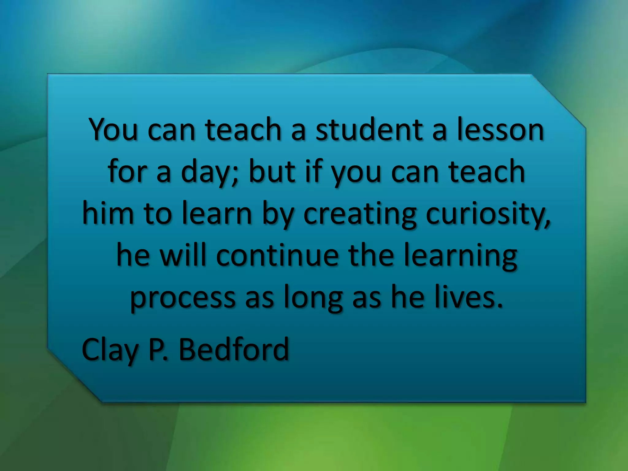 You can teach a student a lesson
for a day; but if you can teach
him to learn by creating curiosity,
he will continue the learning
process as long as he lives.
Clay P. Bedford
 