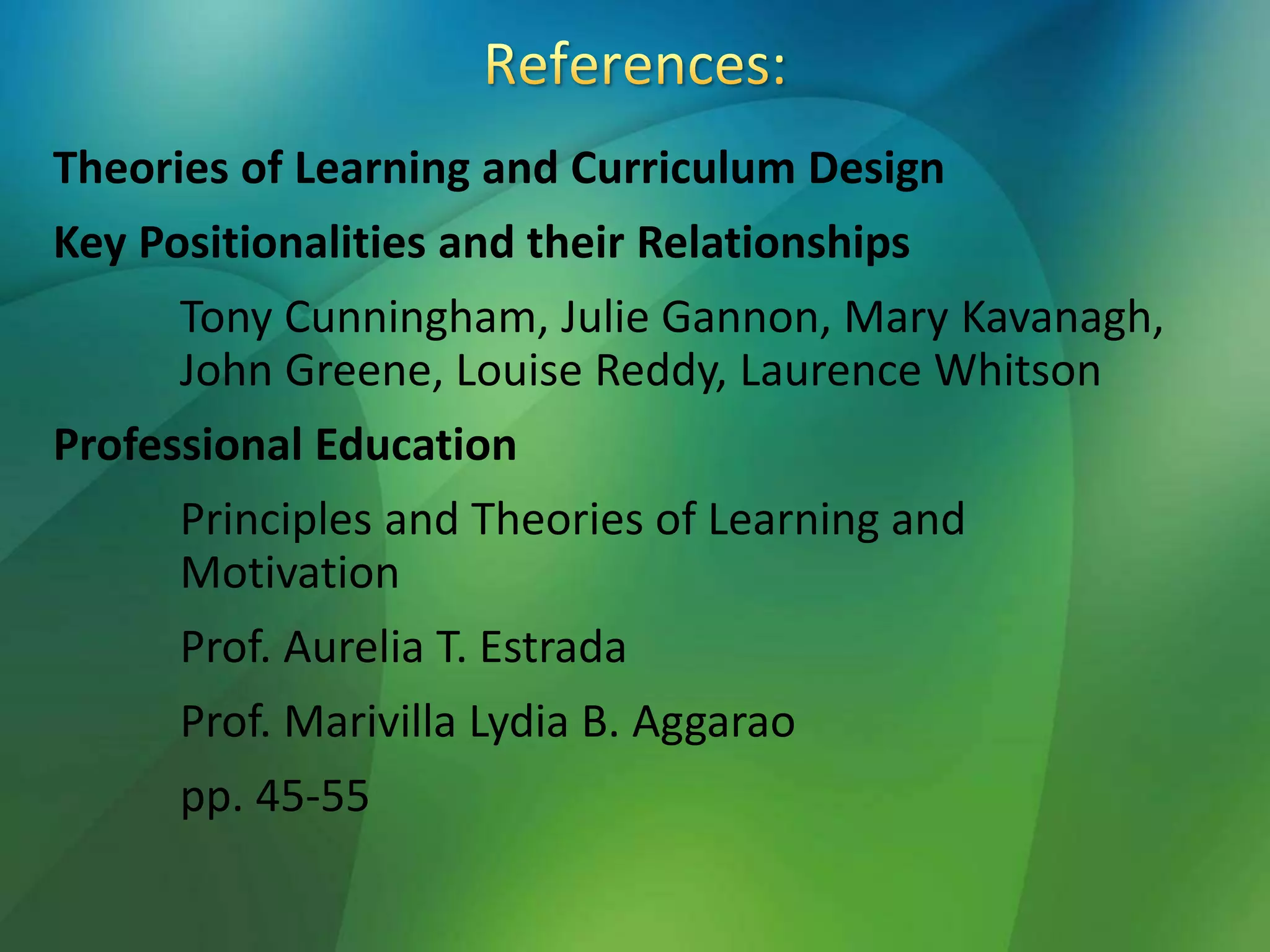 Theories of Learning and Curriculum Design
Key Positionalities and their Relationships
Tony Cunningham, Julie Gannon, Mary Kavanagh,
John Greene, Louise Reddy, Laurence Whitson
Professional Education
Principles and Theories of Learning and
Motivation
Prof. Aurelia T. Estrada
Prof. Marivilla Lydia B. Aggarao
pp. 45-55
 
