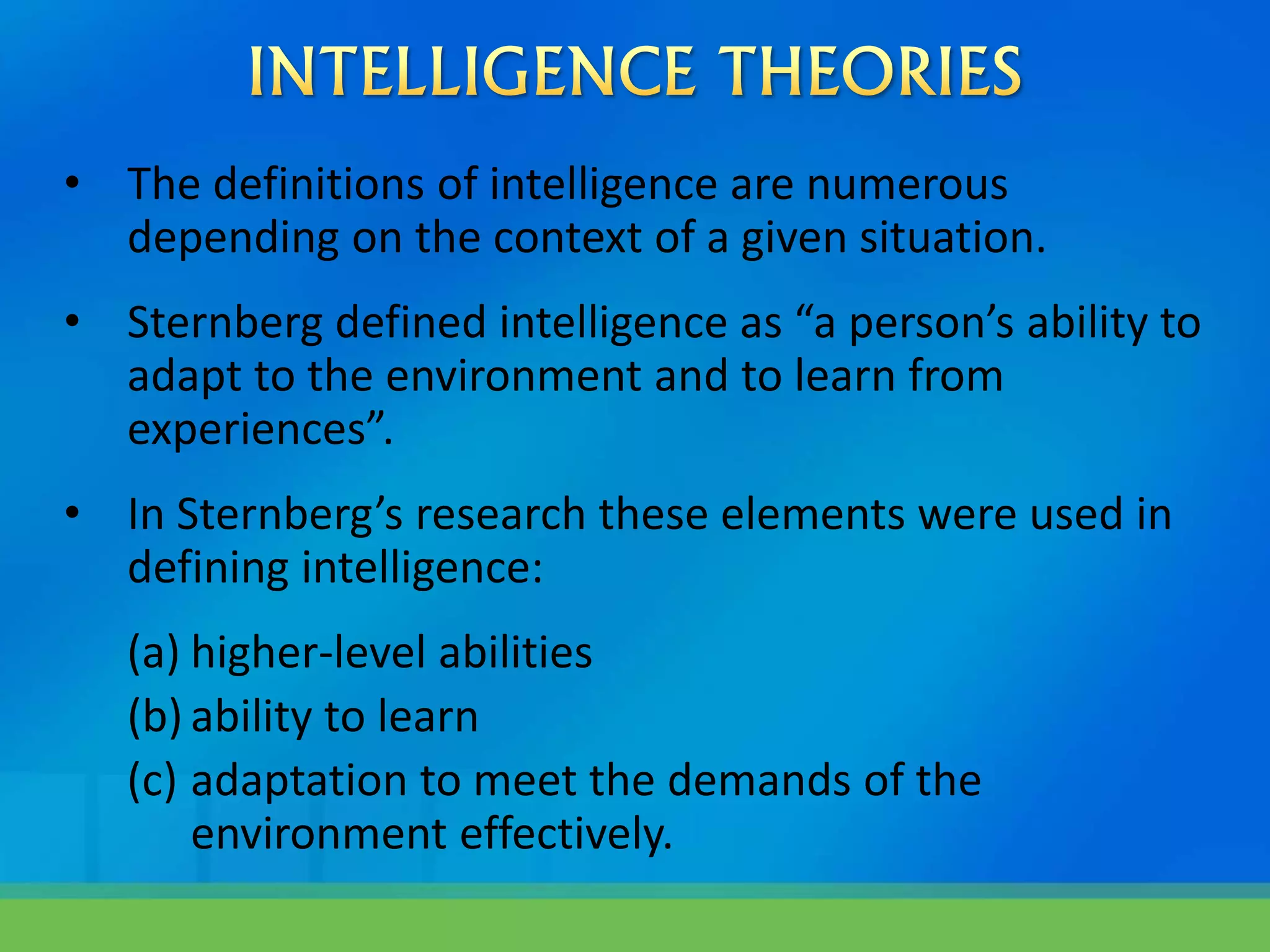 • The definitions of intelligence are numerous
depending on the context of a given situation.
• Sternberg defined intelligence as “a person’s ability to
adapt to the environment and to learn from
experiences”.
• In Sternberg’s research these elements were used in
defining intelligence:
(a) higher-level abilities
(b) ability to learn
(c) adaptation to meet the demands of the
environment effectively.
 