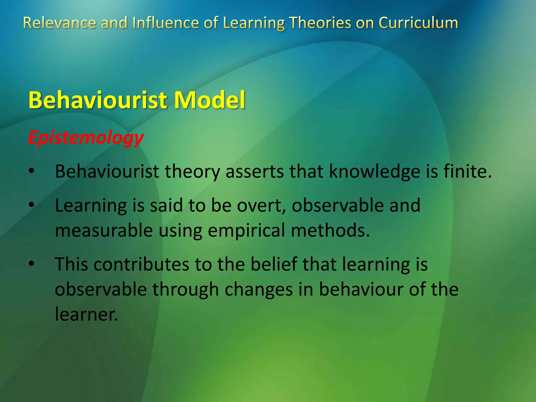 Behaviourist Model
Epistemology
• Behaviourist theory asserts that knowledge is finite.
• Learning is said to be overt, observable and
measurable using empirical methods.
• This contributes to the belief that learning is
observable through changes in behaviour of the
learner.
 
