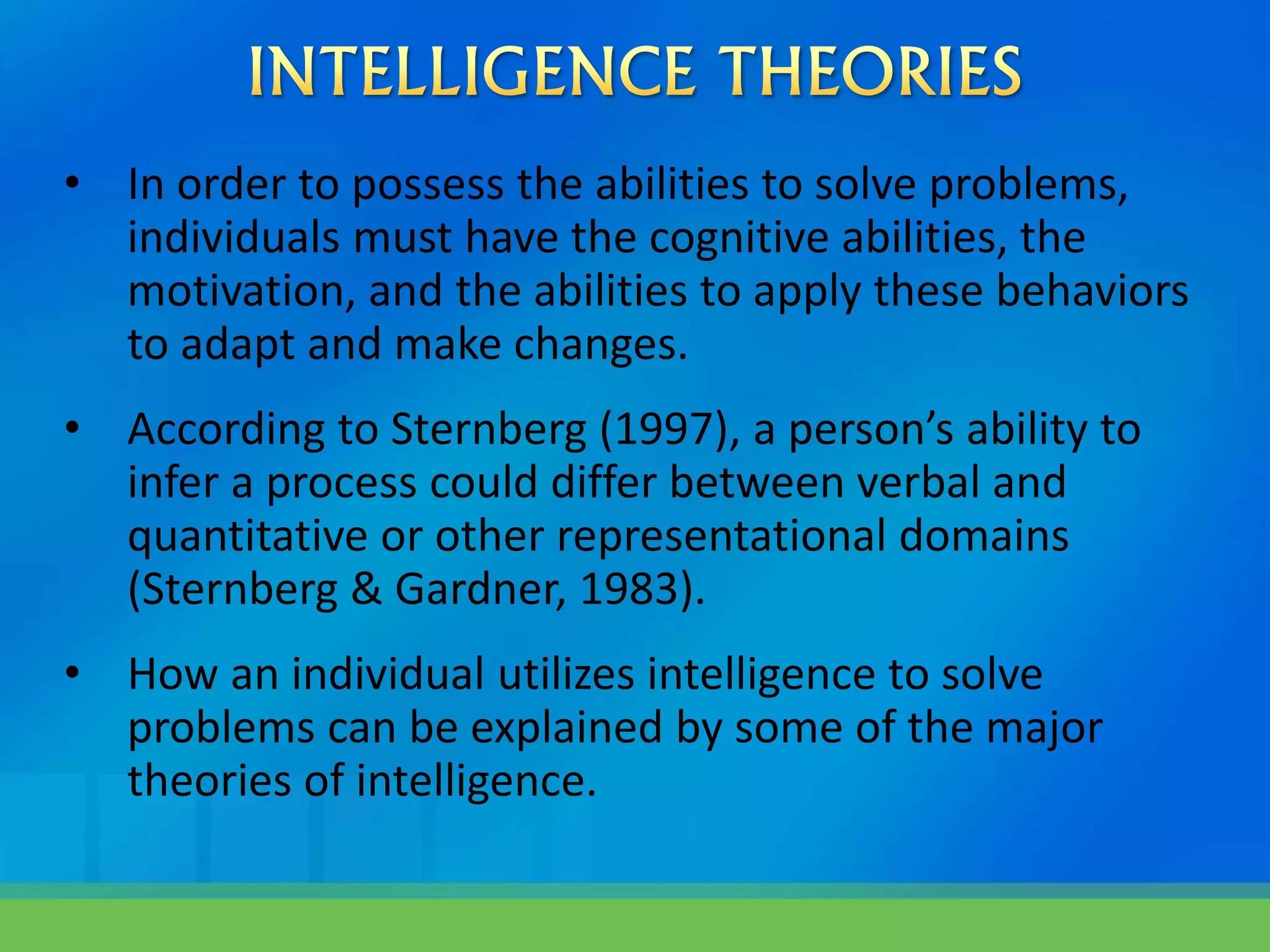 • In order to possess the abilities to solve problems,
individuals must have the cognitive abilities, the
motivation, and the abilities to apply these behaviors
to adapt and make changes.
• According to Sternberg (1997), a person’s ability to
infer a process could differ between verbal and
quantitative or other representational domains
(Sternberg & Gardner, 1983).
• How an individual utilizes intelligence to solve
problems can be explained by some of the major
theories of intelligence.
 