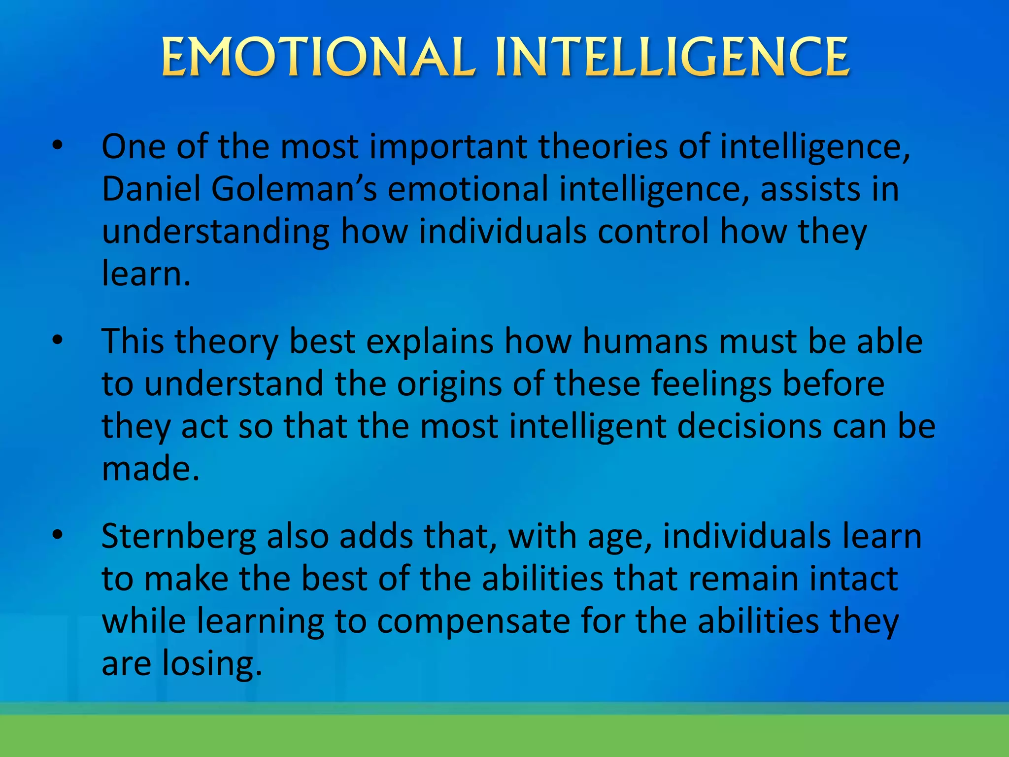 • One of the most important theories of intelligence,
Daniel Goleman’s emotional intelligence, assists in
understanding how individuals control how they
learn.
• This theory best explains how humans must be able
to understand the origins of these feelings before
they act so that the most intelligent decisions can be
made.
• Sternberg also adds that, with age, individuals learn
to make the best of the abilities that remain intact
while learning to compensate for the abilities they
are losing.
 