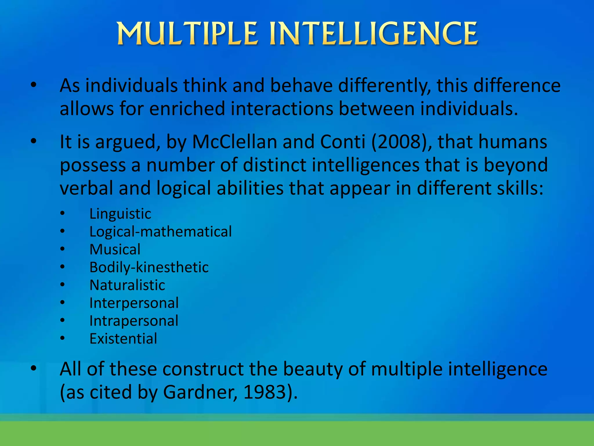 • As individuals think and behave differently, this difference
allows for enriched interactions between individuals.
• It is argued, by McClellan and Conti (2008), that humans
possess a number of distinct intelligences that is beyond
verbal and logical abilities that appear in different skills:
• Linguistic
• Logical-mathematical
• Musical
• Bodily-kinesthetic
• Naturalistic
• Interpersonal
• Intrapersonal
• Existential
• All of these construct the beauty of multiple intelligence
(as cited by Gardner, 1983).
 