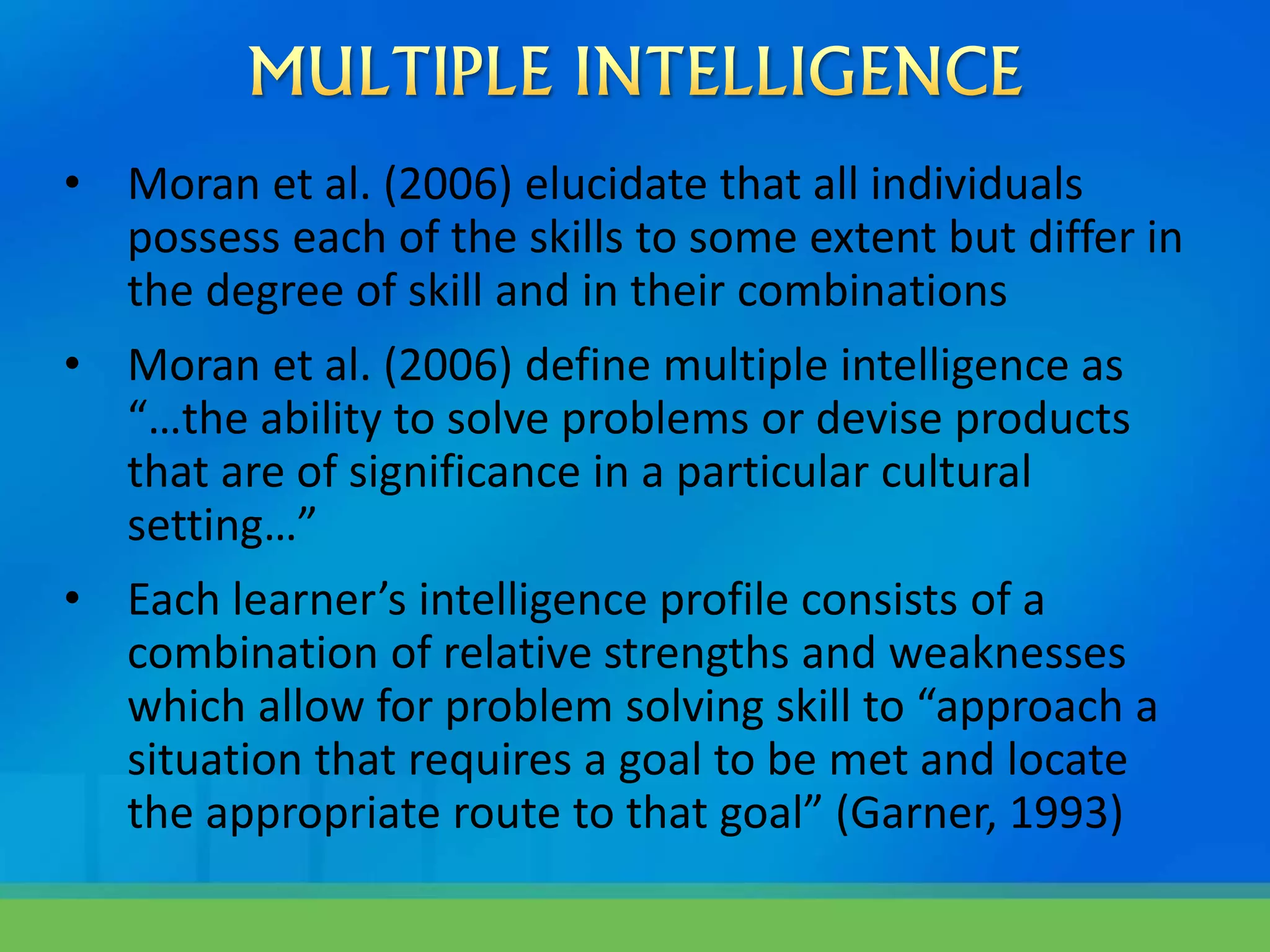 • Moran et al. (2006) elucidate that all individuals
possess each of the skills to some extent but differ in
the degree of skill and in their combinations
• Moran et al. (2006) define multiple intelligence as
“…the ability to solve problems or devise products
that are of significance in a particular cultural
setting…”
• Each learner’s intelligence profile consists of a
combination of relative strengths and weaknesses
which allow for problem solving skill to “approach a
situation that requires a goal to be met and locate
the appropriate route to that goal” (Garner, 1993)
 