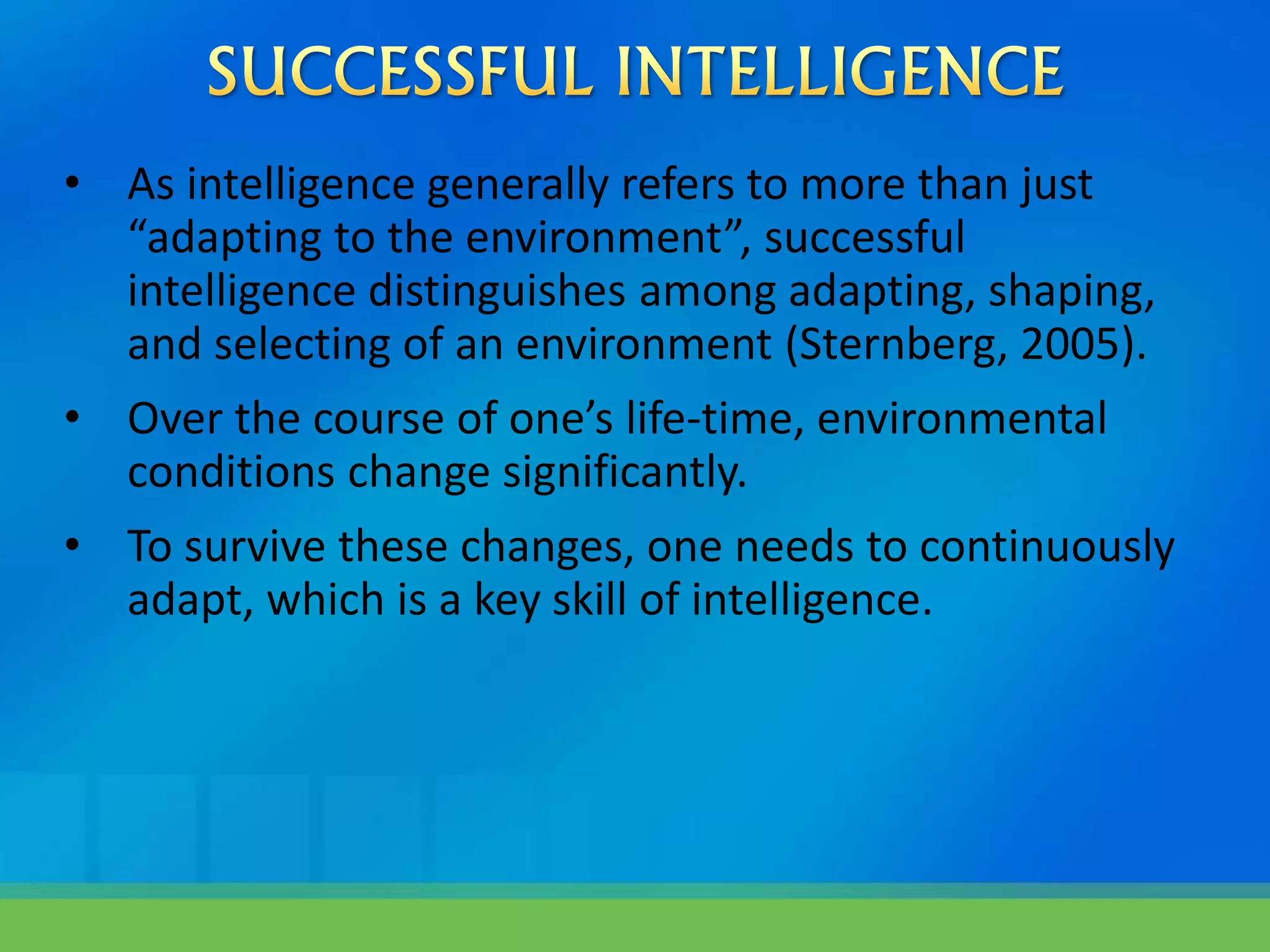 • As intelligence generally refers to more than just
“adapting to the environment”, successful
intelligence distinguishes among adapting, shaping,
and selecting of an environment (Sternberg, 2005).
• Over the course of one’s life-time, environmental
conditions change significantly.
• To survive these changes, one needs to continuously
adapt, which is a key skill of intelligence.
 