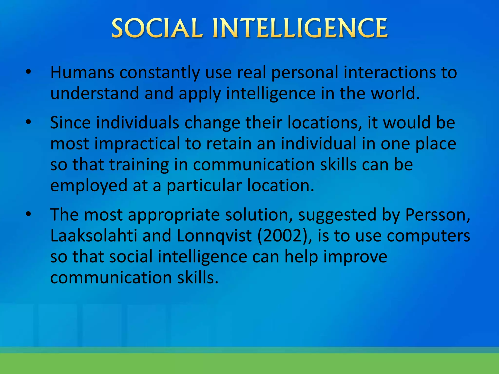 • Humans constantly use real personal interactions to
understand and apply intelligence in the world.
• Since individuals change their locations, it would be
most impractical to retain an individual in one place
so that training in communication skills can be
employed at a particular location.
• The most appropriate solution, suggested by Persson,
Laaksolahti and Lonnqvist (2002), is to use computers
so that social intelligence can help improve
communication skills.
 