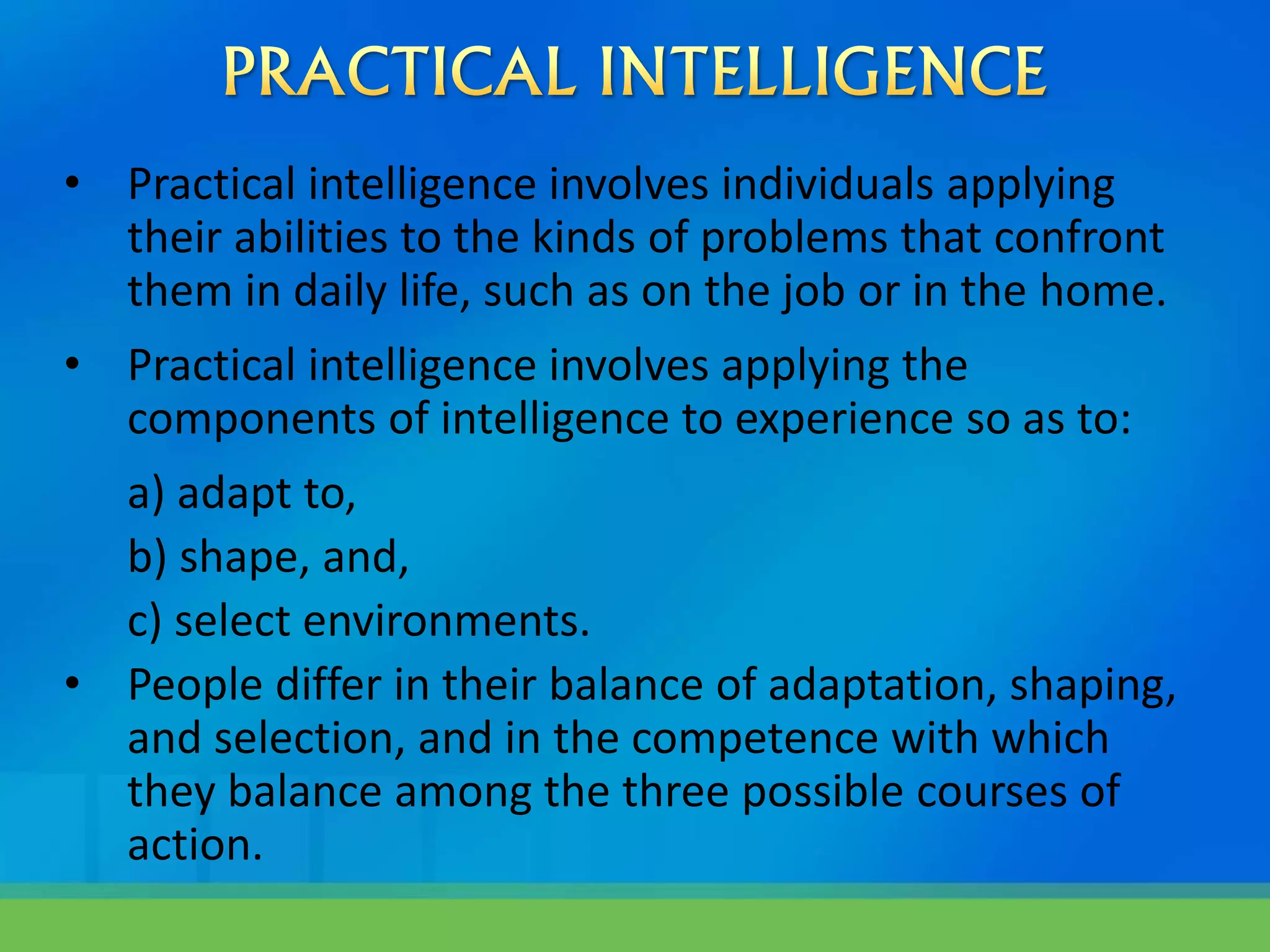 • Practical intelligence involves individuals applying
their abilities to the kinds of problems that confront
them in daily life, such as on the job or in the home.
• Practical intelligence involves applying the
components of intelligence to experience so as to:
a) adapt to,
b) shape, and,
c) select environments.
• People differ in their balance of adaptation, shaping,
and selection, and in the competence with which
they balance among the three possible courses of
action.
 