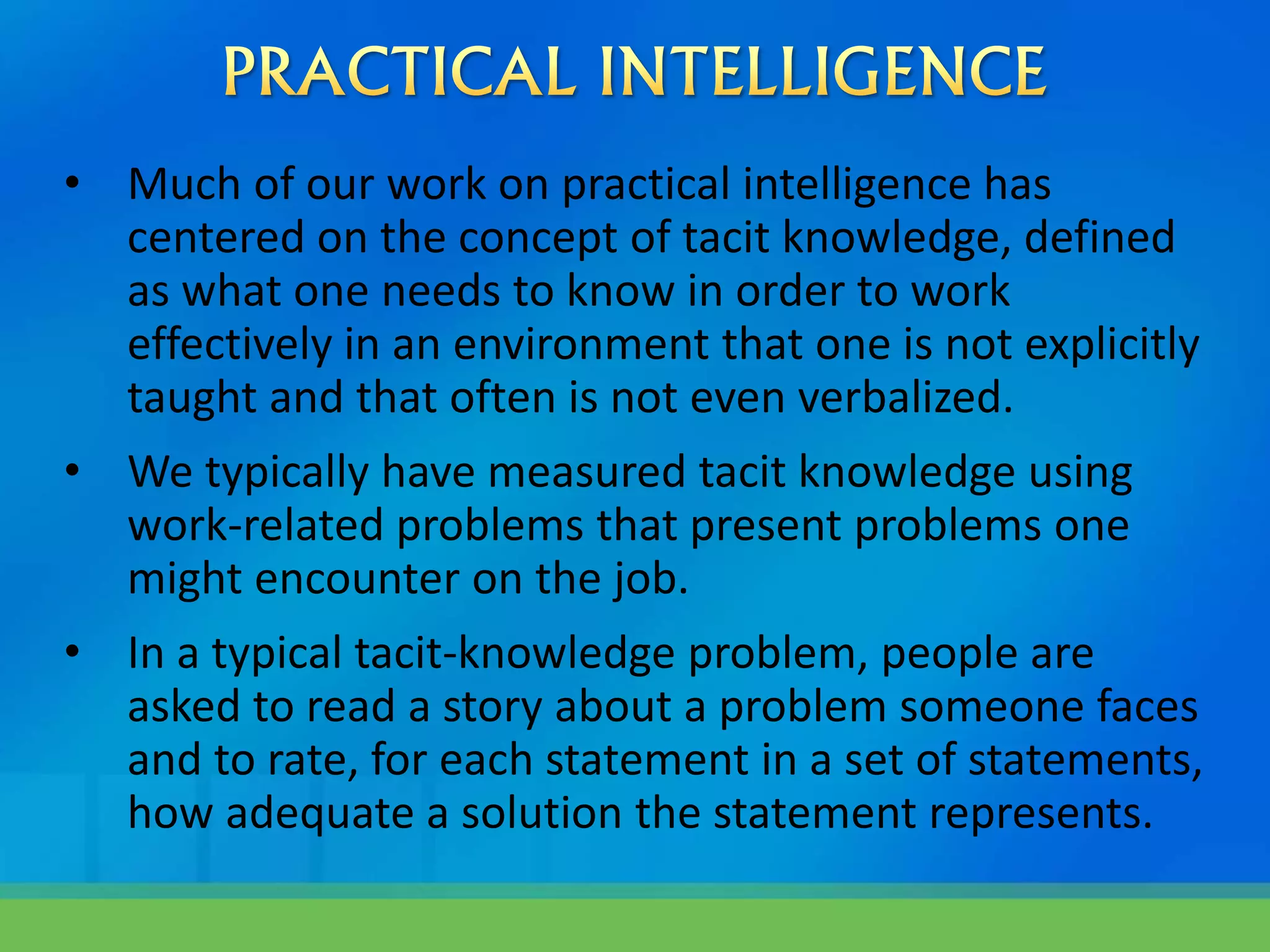 • Much of our work on practical intelligence has
centered on the concept of tacit knowledge, defined
as what one needs to know in order to work
effectively in an environment that one is not explicitly
taught and that often is not even verbalized.
• We typically have measured tacit knowledge using
work-related problems that present problems one
might encounter on the job.
• In a typical tacit-knowledge problem, people are
asked to read a story about a problem someone faces
and to rate, for each statement in a set of statements,
how adequate a solution the statement represents.
 