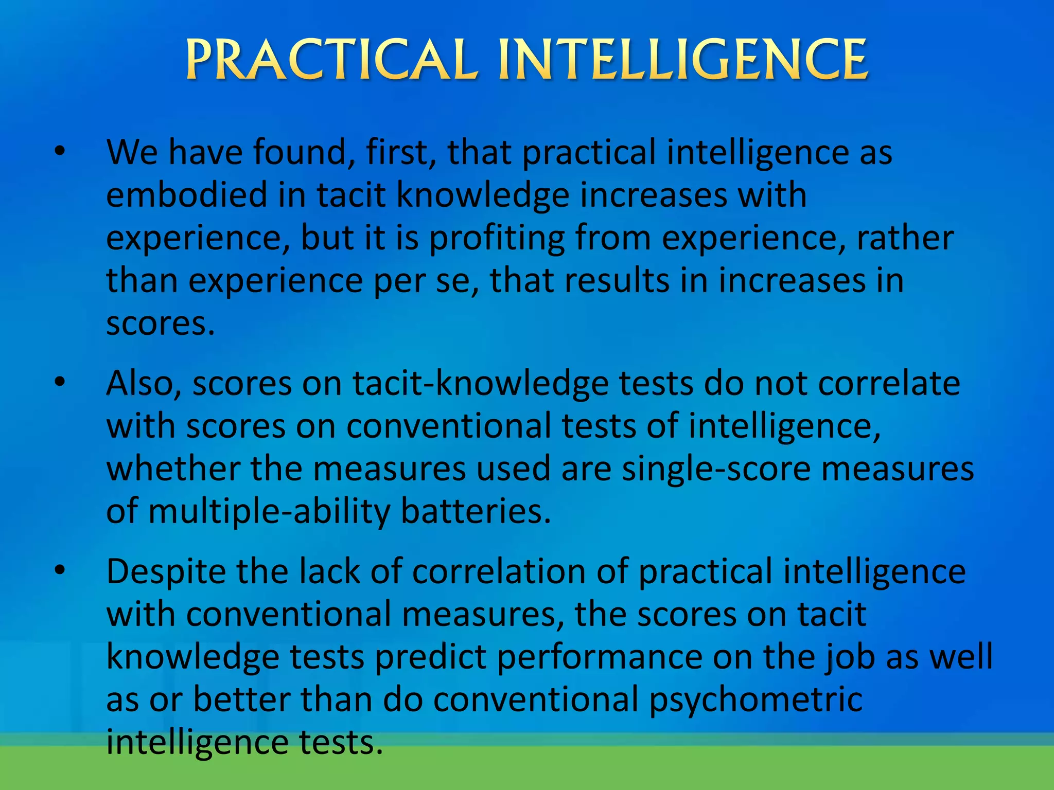• We have found, first, that practical intelligence as
embodied in tacit knowledge increases with
experience, but it is profiting from experience, rather
than experience per se, that results in increases in
scores.
• Also, scores on tacit-knowledge tests do not correlate
with scores on conventional tests of intelligence,
whether the measures used are single-score measures
of multiple-ability batteries.
• Despite the lack of correlation of practical intelligence
with conventional measures, the scores on tacit
knowledge tests predict performance on the job as well
as or better than do conventional psychometric
intelligence tests.
 