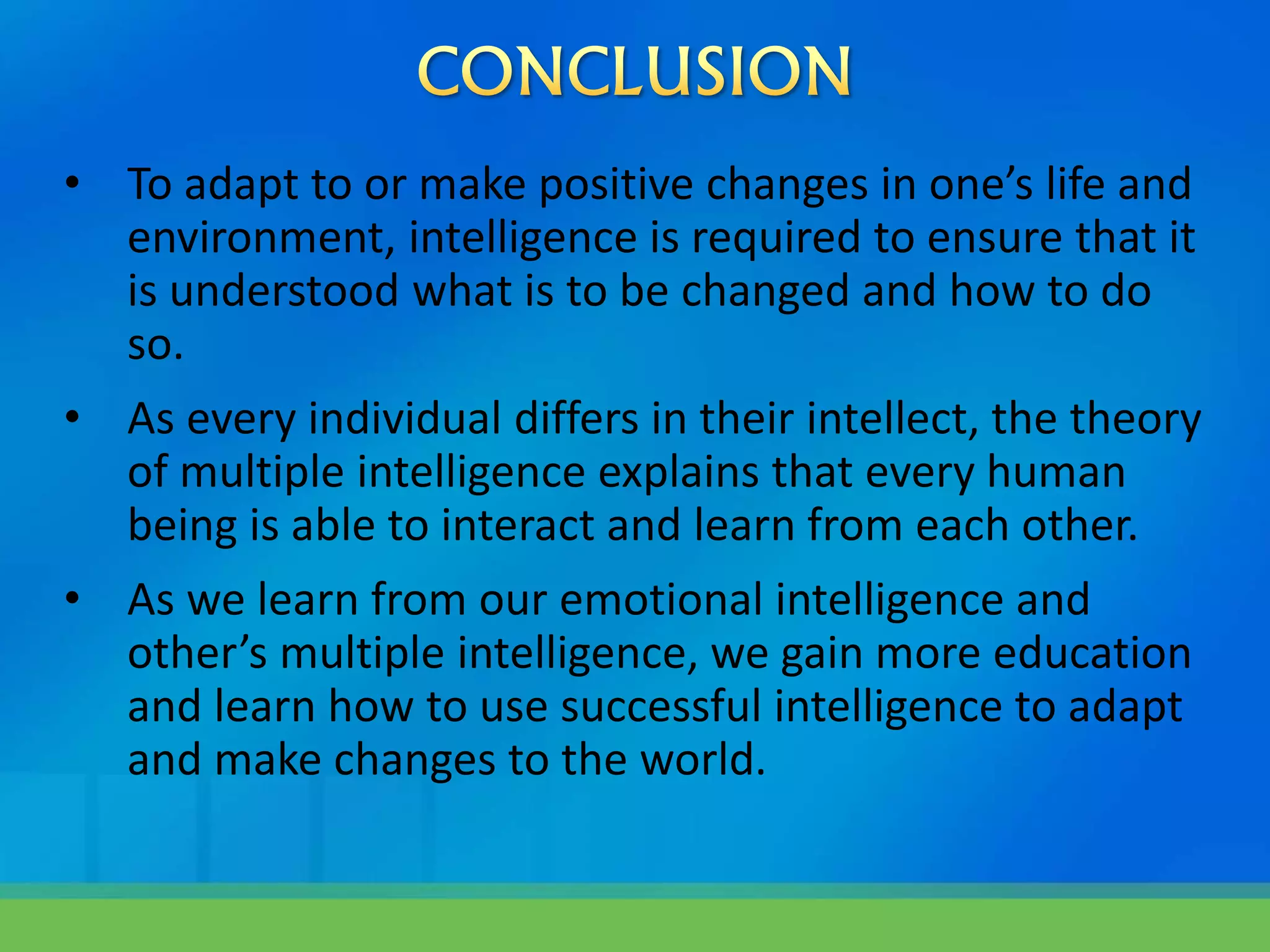 • To adapt to or make positive changes in one’s life and
environment, intelligence is required to ensure that it
is understood what is to be changed and how to do
so.
• As every individual differs in their intellect, the theory
of multiple intelligence explains that every human
being is able to interact and learn from each other.
• As we learn from our emotional intelligence and
other’s multiple intelligence, we gain more education
and learn how to use successful intelligence to adapt
and make changes to the world.
 