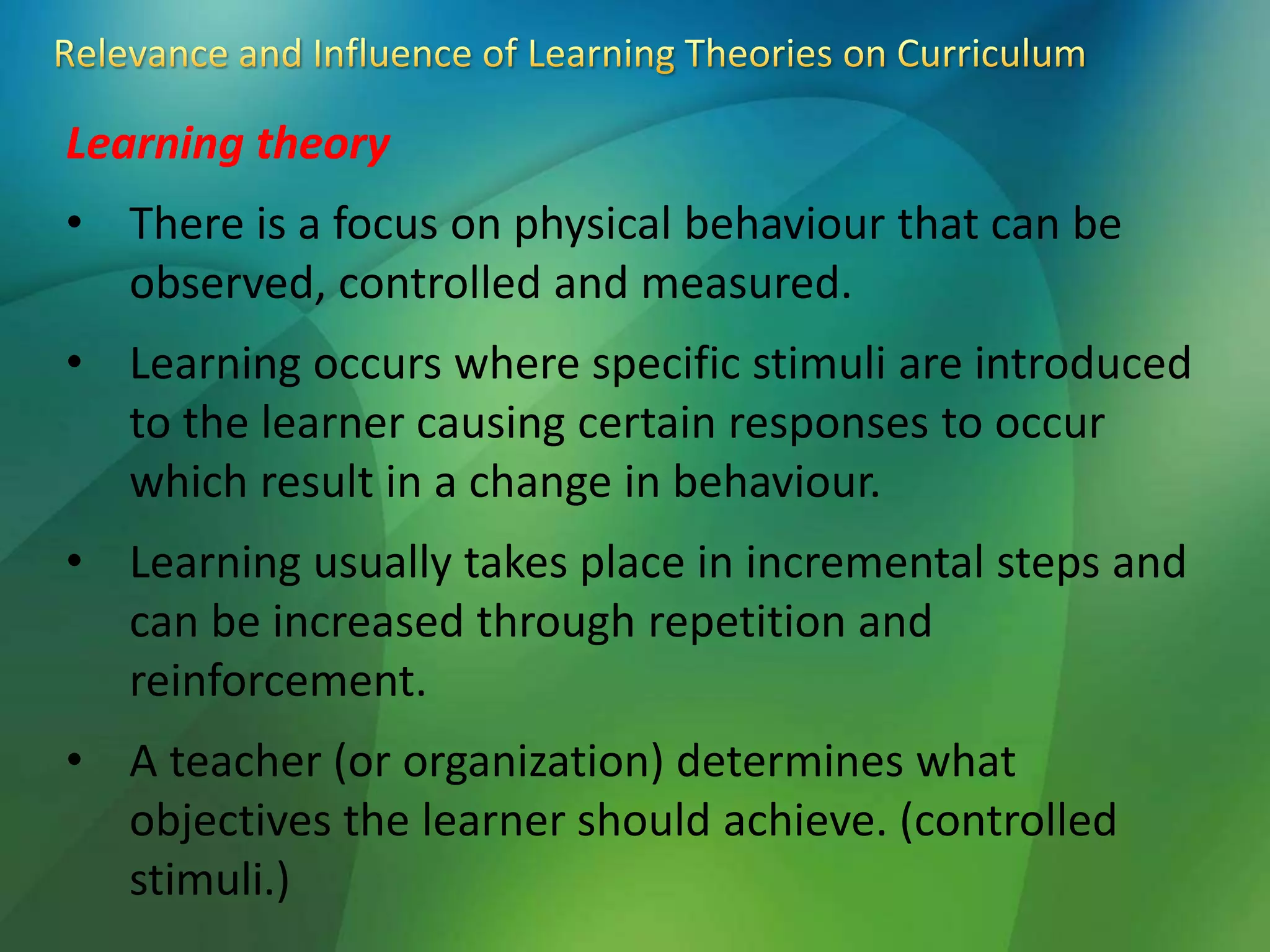 Learning theory
• There is a focus on physical behaviour that can be
observed, controlled and measured.
• Learning occurs where specific stimuli are introduced
to the learner causing certain responses to occur
which result in a change in behaviour.
• Learning usually takes place in incremental steps and
can be increased through repetition and
reinforcement.
• A teacher (or organization) determines what
objectives the learner should achieve. (controlled
stimuli.)
 