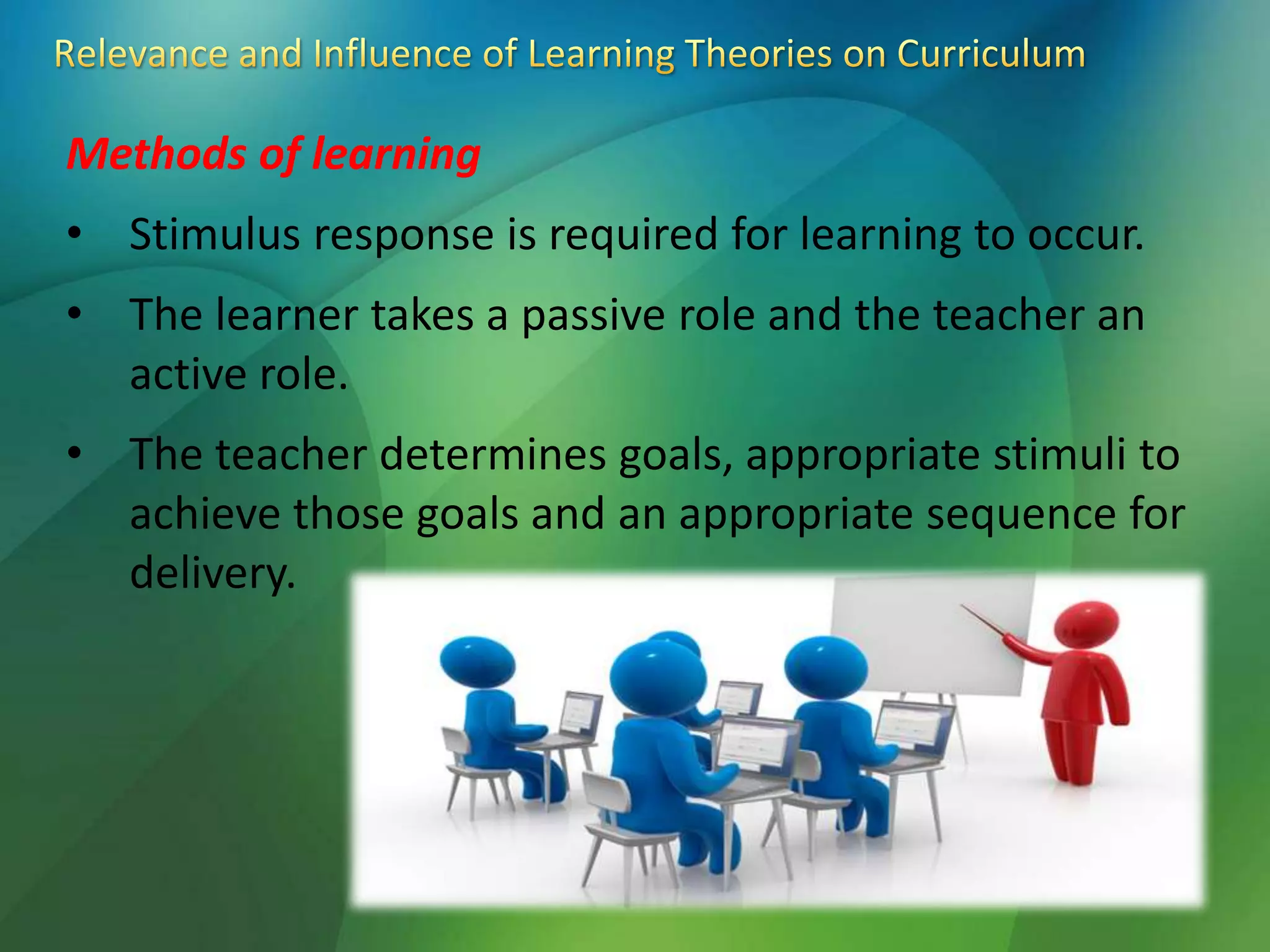 Methods of learning
• Stimulus response is required for learning to occur.
• The learner takes a passive role and the teacher an
active role.
• The teacher determines goals, appropriate stimuli to
achieve those goals and an appropriate sequence for
delivery.
 