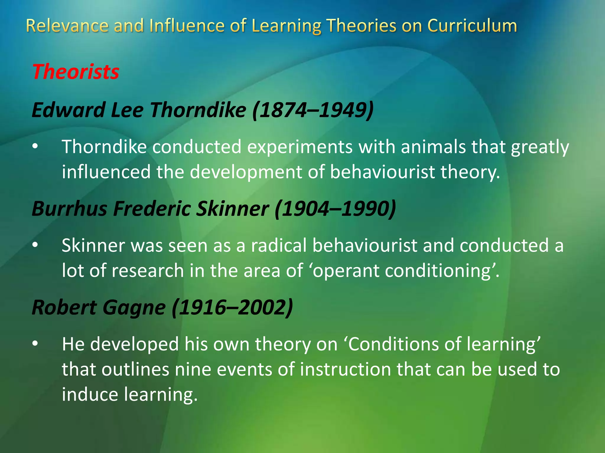 Theorists
Edward Lee Thorndike (1874–1949)
• Thorndike conducted experiments with animals that greatly
influenced the development of behaviourist theory.
Burrhus Frederic Skinner (1904–1990)
• Skinner was seen as a radical behaviourist and conducted a
lot of research in the area of ‘operant conditioning’.
Robert Gagne (1916–2002)
• He developed his own theory on ‘Conditions of learning’
that outlines nine events of instruction that can be used to
induce learning.
 