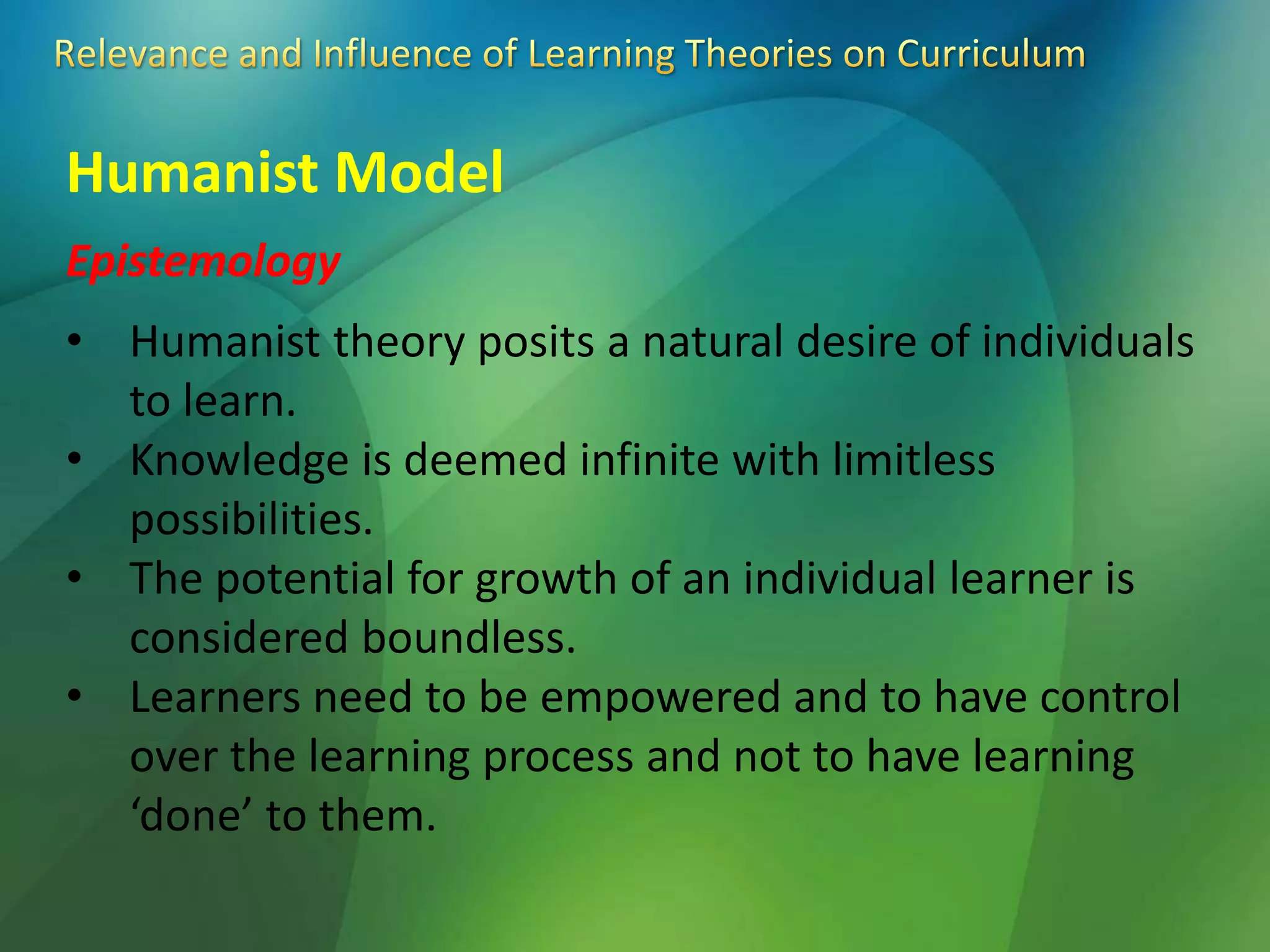 Humanist Model
Epistemology
• Humanist theory posits a natural desire of individuals
to learn.
• Knowledge is deemed infinite with limitless
possibilities.
• The potential for growth of an individual learner is
considered boundless.
• Learners need to be empowered and to have control
over the learning process and not to have learning
‘done’ to them.
 
