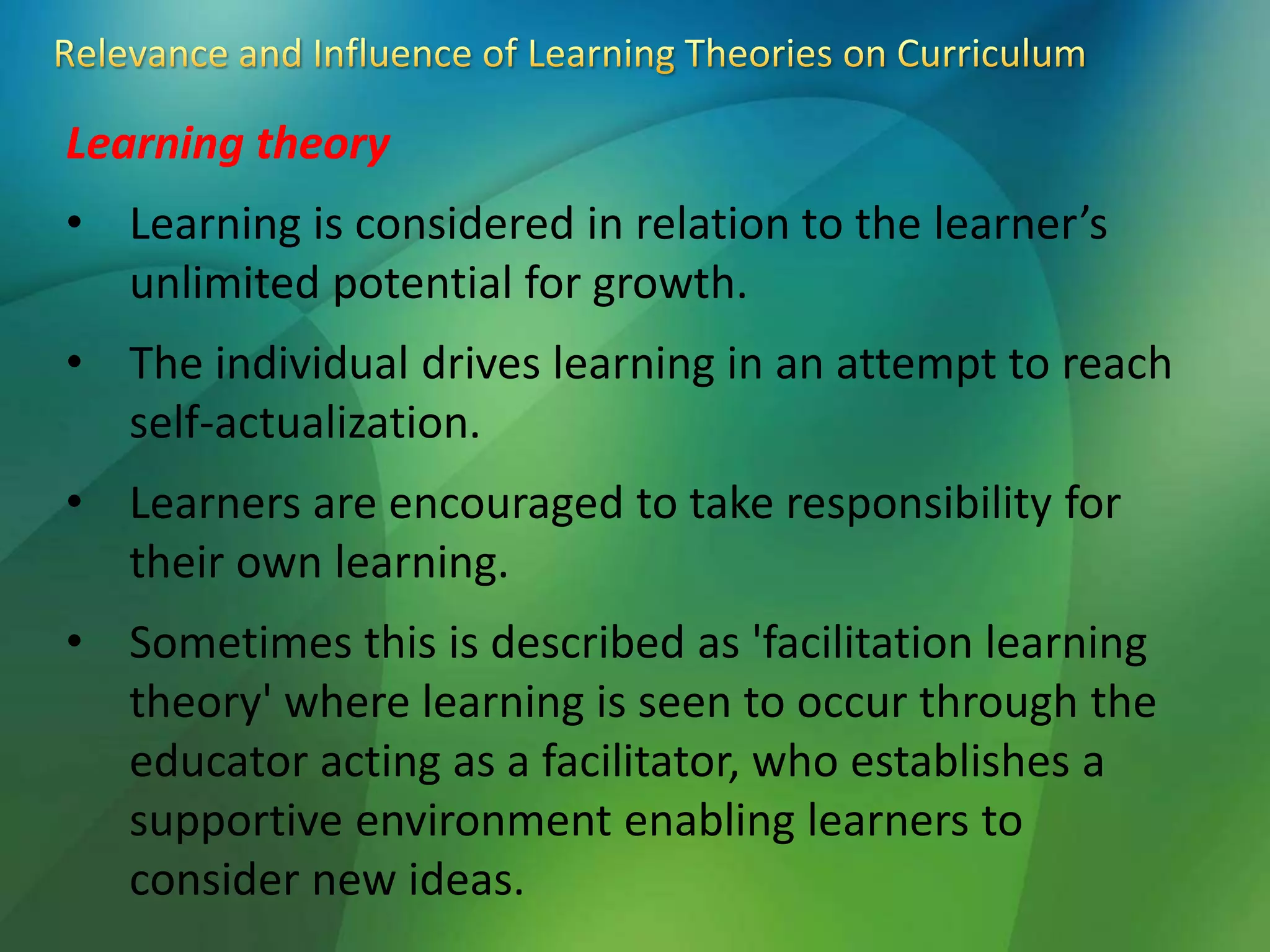 Learning theory
• Learning is considered in relation to the learner’s
unlimited potential for growth.
• The individual drives learning in an attempt to reach
self-actualization.
• Learners are encouraged to take responsibility for
their own learning.
• Sometimes this is described as 'facilitation learning
theory' where learning is seen to occur through the
educator acting as a facilitator, who establishes a
supportive environment enabling learners to
consider new ideas.
 