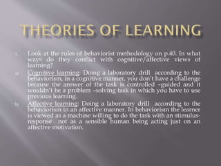 1.

a)

b)

Look at the rules of behaviorist methodology on p.40. In what
ways do they conflict with cognitive/affective views of
learning?
Cognitive learning: Doing a laboratory drill according to the
behaviorism, in a cognitive manner, you don’t have a challenge
because the answer of the task is controlled –guided and it
wouldn’t be a problem –solving task in which you have to use
previous learning.
Affective learning: Doing a laboratory drill according to the
behaviorism in an affective manner. In behaviorism the learner
is viewed as a machine willing to do the task with an stimulusresponse not as a sensible human being acting just on an
affective motivation.

 
