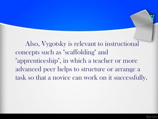 Also, Vygotsky is relevant to instructional
concepts such as "scaffolding" and
"apprenticeship", in which a teacher or more
advanced peer helps to structure or arrange a
task so that a novice can work on it successfully.
 