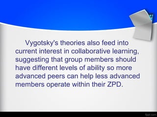 Vygotsky's theories also feed into
current interest in collaborative learning,
suggesting that group members should
have different levels of ability so more
advanced peers can help less advanced
members operate within their ZPD.
 