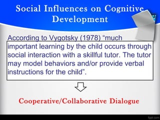 Social Influences on Cognitive
Development
According to Vygotsky (1978) “much
important learning by the child occurs through
social interaction with a skillful tutor. The tutor
may model behaviors and/or provide verbal
instructions for the child”.
Cooperative/Collaborative Dialogue
 