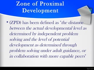 Zone of Proximal
Development
•(ZPD) has been defined as "the distance
between the actual developmental level as
determined by independent problem
solving and the level of potential
development as determined through
problem solving under adult guidance, or
in collaboration with more capable peers" 
 