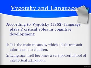 Vygotsky and Language
According to Vygotsky (1962) language
plays 2 critical roles in cognitive
development:
1: It is the main means by which adults transmit
information to children.
2: Language itself becomes a very powerful tool of
intellectual adaptation.
 