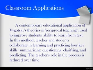 Classroom Applications
A contemporary educational application of
Vygotsky's theories is "reciprocal teaching", used
to improve students' ability to learn from text.
In this method, teacher and students
collaborate in learning and practicing four key
skills: summarizing, questioning, clarifying, and
predicting. The teacher's role in the process is
reduced over time.
 
