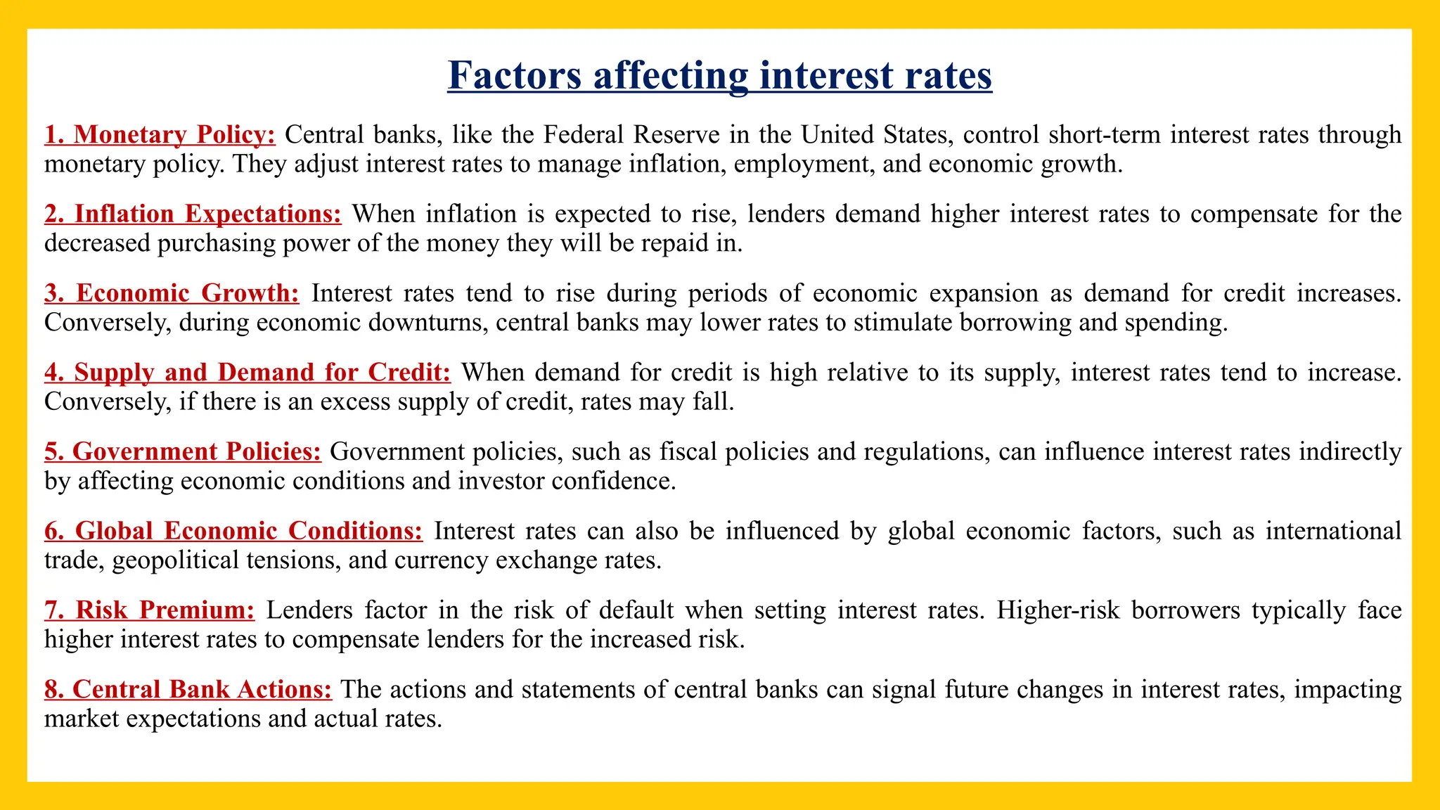 Factors affecting interest rates
1. Monetary Policy: Central banks, like the Federal Reserve in the United States, control short-term interest rates through
monetary policy. They adjust interest rates to manage inflation, employment, and economic growth.
2. Inflation Expectations: When inflation is expected to rise, lenders demand higher interest rates to compensate for the
decreased purchasing power of the money they will be repaid in.
3. Economic Growth: Interest rates tend to rise during periods of economic expansion as demand for credit increases.
Conversely, during economic downturns, central banks may lower rates to stimulate borrowing and spending.
4. Supply and Demand for Credit: When demand for credit is high relative to its supply, interest rates tend to increase.
Conversely, if there is an excess supply of credit, rates may fall.
5. Government Policies: Government policies, such as fiscal policies and regulations, can influence interest rates indirectly
by affecting economic conditions and investor confidence.
6. Global Economic Conditions: Interest rates can also be influenced by global economic factors, such as international
trade, geopolitical tensions, and currency exchange rates.
7. Risk Premium: Lenders factor in the risk of default when setting interest rates. Higher-risk borrowers typically face
higher interest rates to compensate lenders for the increased risk.
8. Central Bank Actions: The actions and statements of central banks can signal future changes in interest rates, impacting
market expectations and actual rates.
 