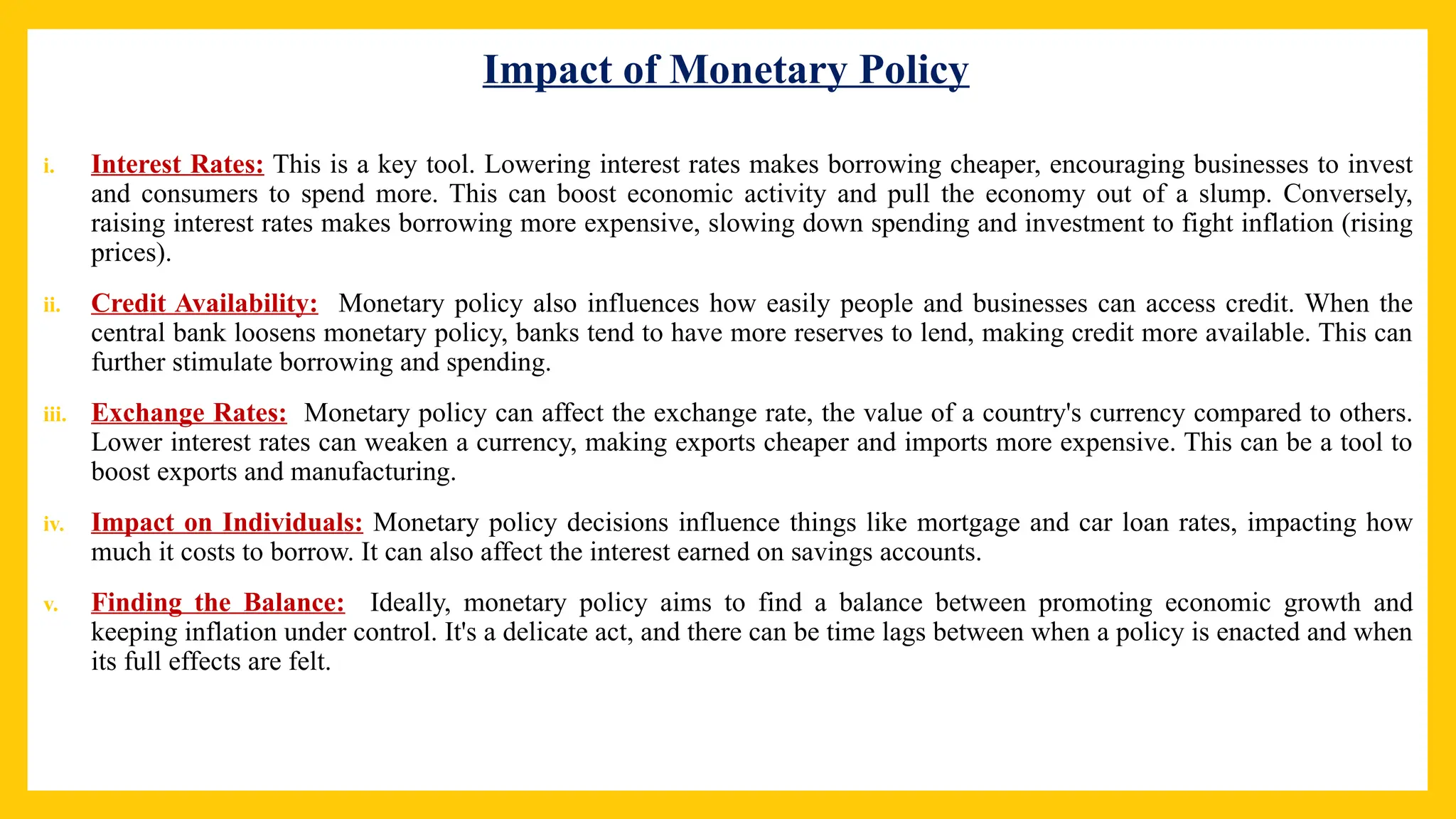 Impact of Monetary Policy
i. Interest Rates: This is a key tool. Lowering interest rates makes borrowing cheaper, encouraging businesses to invest
and consumers to spend more. This can boost economic activity and pull the economy out of a slump. Conversely,
raising interest rates makes borrowing more expensive, slowing down spending and investment to fight inflation (rising
prices).
ii. Credit Availability: Monetary policy also influences how easily people and businesses can access credit. When the
central bank loosens monetary policy, banks tend to have more reserves to lend, making credit more available. This can
further stimulate borrowing and spending.
iii. Exchange Rates: Monetary policy can affect the exchange rate, the value of a country's currency compared to others.
Lower interest rates can weaken a currency, making exports cheaper and imports more expensive. This can be a tool to
boost exports and manufacturing.
iv. Impact on Individuals: Monetary policy decisions influence things like mortgage and car loan rates, impacting how
much it costs to borrow. It can also affect the interest earned on savings accounts.
v. Finding the Balance: Ideally, monetary policy aims to find a balance between promoting economic growth and
keeping inflation under control. It's a delicate act, and there can be time lags between when a policy is enacted and when
its full effects are felt.
 
