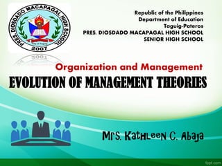 EVOLUTION OF MANAGEMENT THEORIES
Mrs. Kathleen C. Abaja
Republic of the Philippines
Department of Education
Taguig-Pateros
PRES. DIOSDADO MACAPAGAL HIGH SCHOOL
SENIOR HIGH SCHOOL
Organization and Management
 