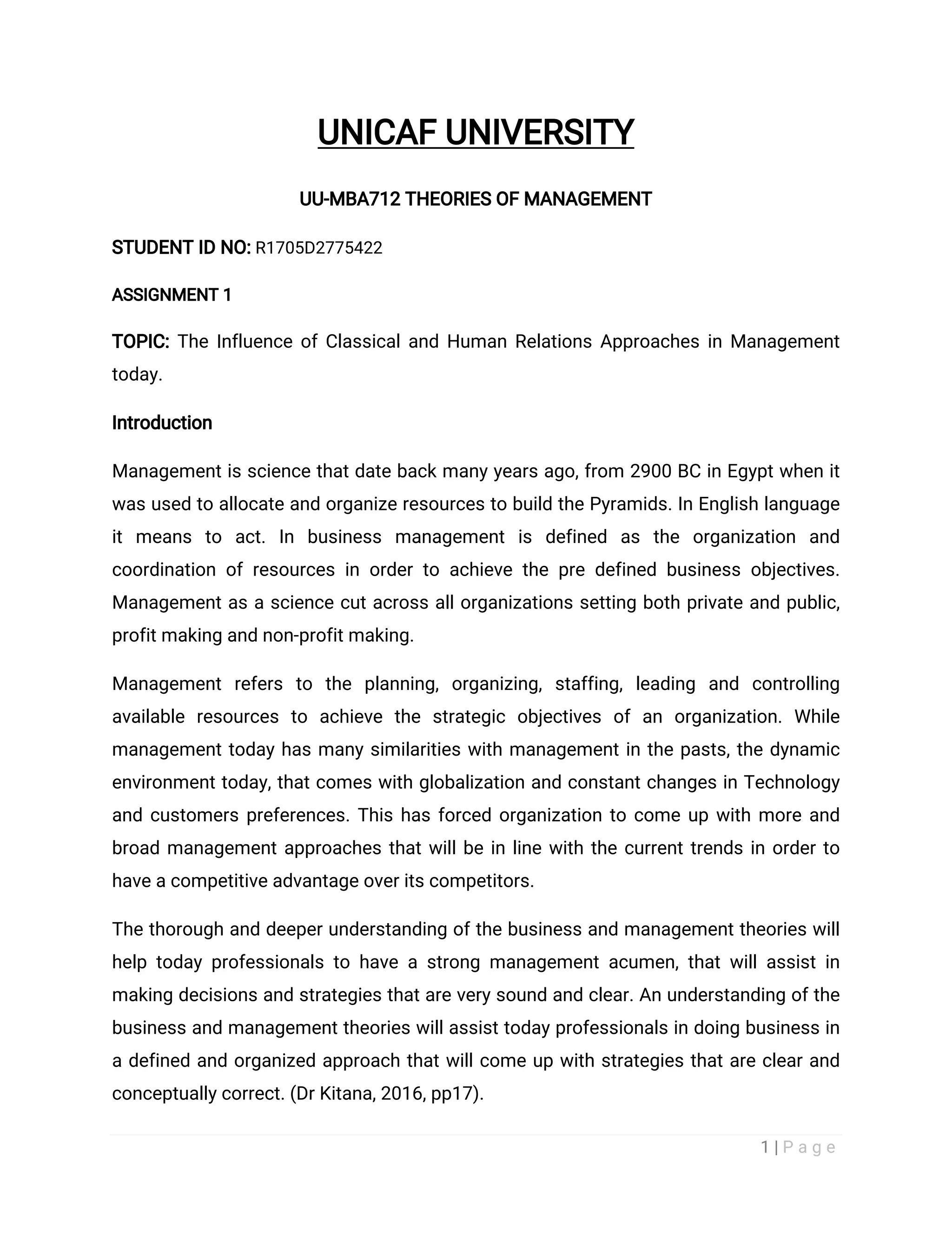 1 | P a g e
UNICAF UNIVERSITY
UU-MBA712 THEORIES OF MANAGEMENT
STUDENT ID NO: R1705D2775422
ASSIGNMENT 1
TOPIC: The Influence of Classical and Human Relations Approaches in Management
today.
Introduction
Management is science that date back many years ago, from 2900 BC in Egypt when it
was used to allocate and organize resources to build the Pyramids. In English language
it means to act. In business management is defined as the organization and
coordination of resources in order to achieve the pre defined business objectives.
Management as a science cut across all organizations setting both private and public,
profit making and non-profit making.
Management refers to the planning, organizing, staffing, leading and controlling
available resources to achieve the strategic objectives of an organization. While
management today has many similarities with management in the pasts, the dynamic
environment today, that comes with globalization and constant changes in Technology
and customers preferences. This has forced organization to come up with more and
broad management approaches that will be in line with the current trends in order to
have a competitive advantage over its competitors.
The thorough and deeper understanding of the business and management theories will
help today professionals to have a strong management acumen, that will assist in
making decisions and strategies that are very sound and clear. An understanding of the
business and management theories will assist today professionals in doing business in
a defined and organized approach that will come up with strategies that are clear and
conceptually correct. (Dr Kitana, 2016, pp17).
 