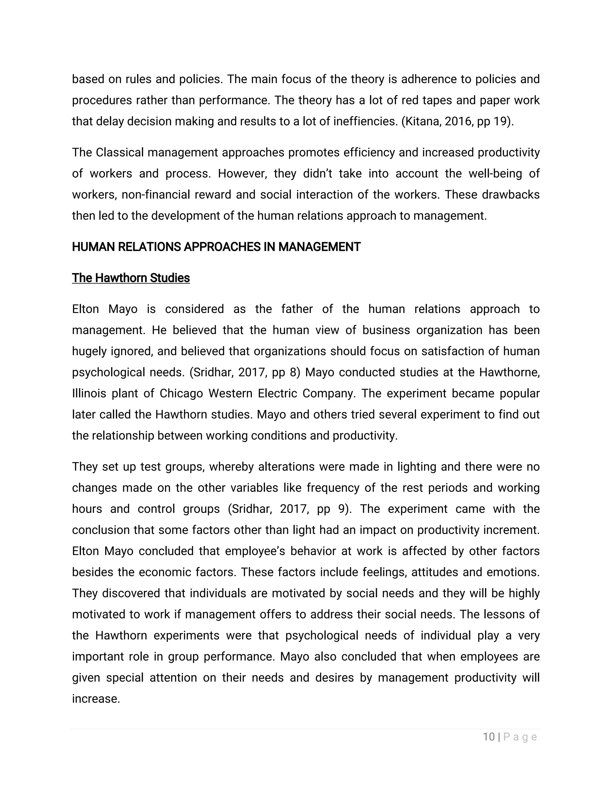 10 | P a g e
based on rules and policies. The main focus of the theory is adherence to policies and
procedures rather than performance. The theory has a lot of red tapes and paper work
that delay decision making and results to a lot of ineffiencies. (Kitana, 2016, pp 19).
The Classical management approaches promotes efficiency and increased productivity
of workers and process. However, they didn’t take into account the well-being of
workers, non-financial reward and social interaction of the workers. These drawbacks
then led to the development of the human relations approach to management.
HUMAN RELATIONS APPROACHES IN MANAGEMENT
The Hawthorn Studies
Elton Mayo is considered as the father of the human relations approach to
management. He believed that the human view of business organization has been
hugely ignored, and believed that organizations should focus on satisfaction of human
psychological needs. (Sridhar, 2017, pp 8) Mayo conducted studies at the Hawthorne,
Illinois plant of Chicago Western Electric Company. The experiment became popular
later called the Hawthorn studies. Mayo and others tried several experiment to find out
the relationship between working conditions and productivity.
They set up test groups, whereby alterations were made in lighting and there were no
changes made on the other variables like frequency of the rest periods and working
hours and control groups (Sridhar, 2017, pp 9). The experiment came with the
conclusion that some factors other than light had an impact on productivity increment.
Elton Mayo concluded that employee’s behavior at work is affected by other factors
besides the economic factors. These factors include feelings, attitudes and emotions.
They discovered that individuals are motivated by social needs and they will be highly
motivated to work if management offers to address their social needs. The lessons of
the Hawthorn experiments were that psychological needs of individual play a very
important role in group performance. Mayo also concluded that when employees are
given special attention on their needs and desires by management productivity will
increase.
 