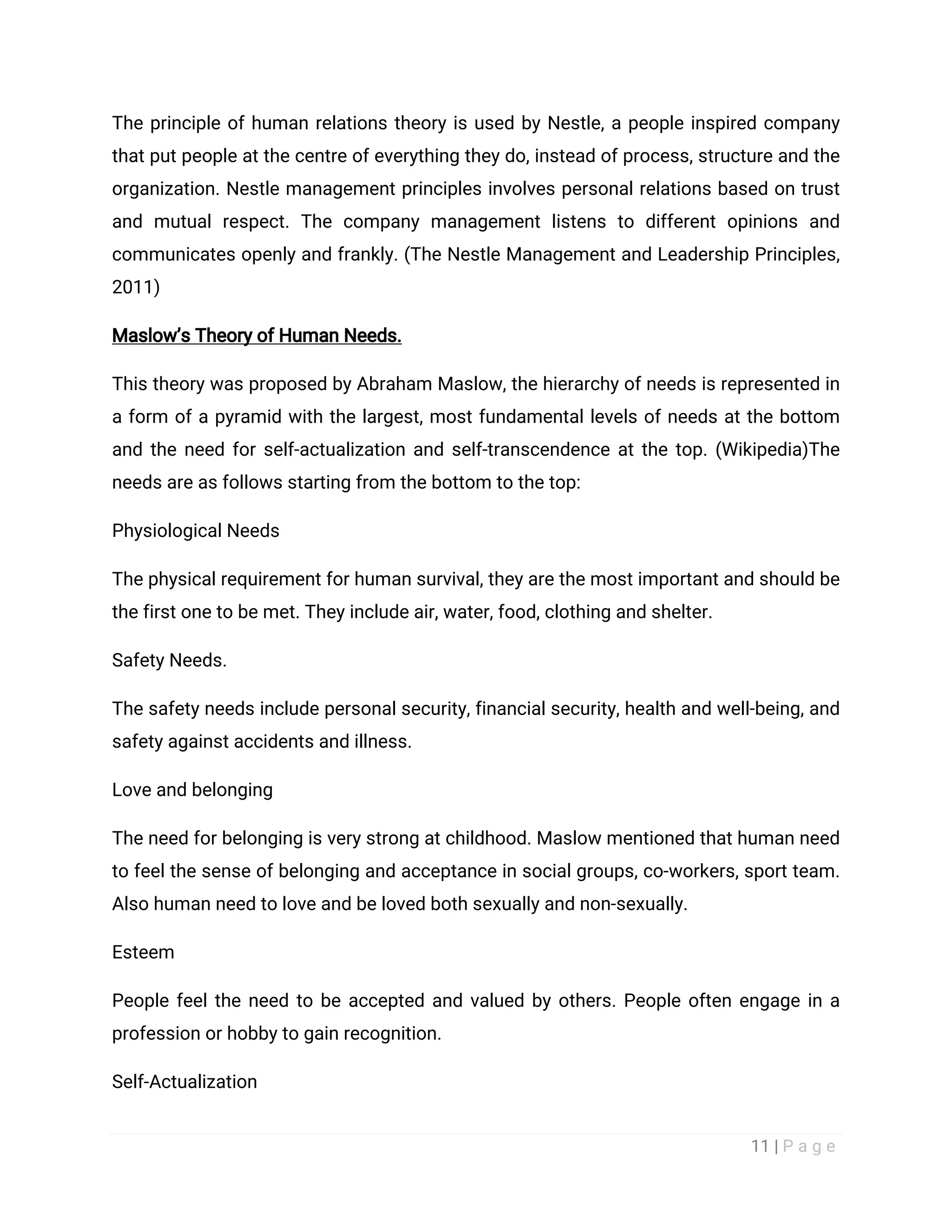 11 | P a g e
The principle of human relations theory is used by Nestle, a people inspired company
that put people at the centre of everything they do, instead of process, structure and the
organization. Nestle management principles involves personal relations based on trust
and mutual respect. The company management listens to different opinions and
communicates openly and frankly. (The Nestle Management and Leadership Principles,
2011)
Maslow’s Theory of Human Needs.
This theory was proposed by Abraham Maslow, the hierarchy of needs is represented in
a form of a pyramid with the largest, most fundamental levels of needs at the bottom
and the need for self-actualization and self-transcendence at the top. (Wikipedia)The
needs are as follows starting from the bottom to the top:
Physiological Needs
The physical requirement for human survival, they are the most important and should be
the first one to be met. They include air, water, food, clothing and shelter.
Safety Needs.
The safety needs include personal security, financial security, health and well-being, and
safety against accidents and illness.
Love and belonging
The need for belonging is very strong at childhood. Maslow mentioned that human need
to feel the sense of belonging and acceptance in social groups, co-workers, sport team.
Also human need to love and be loved both sexually and non-sexually.
Esteem
People feel the need to be accepted and valued by others. People often engage in a
profession or hobby to gain recognition.
Self-Actualization
 