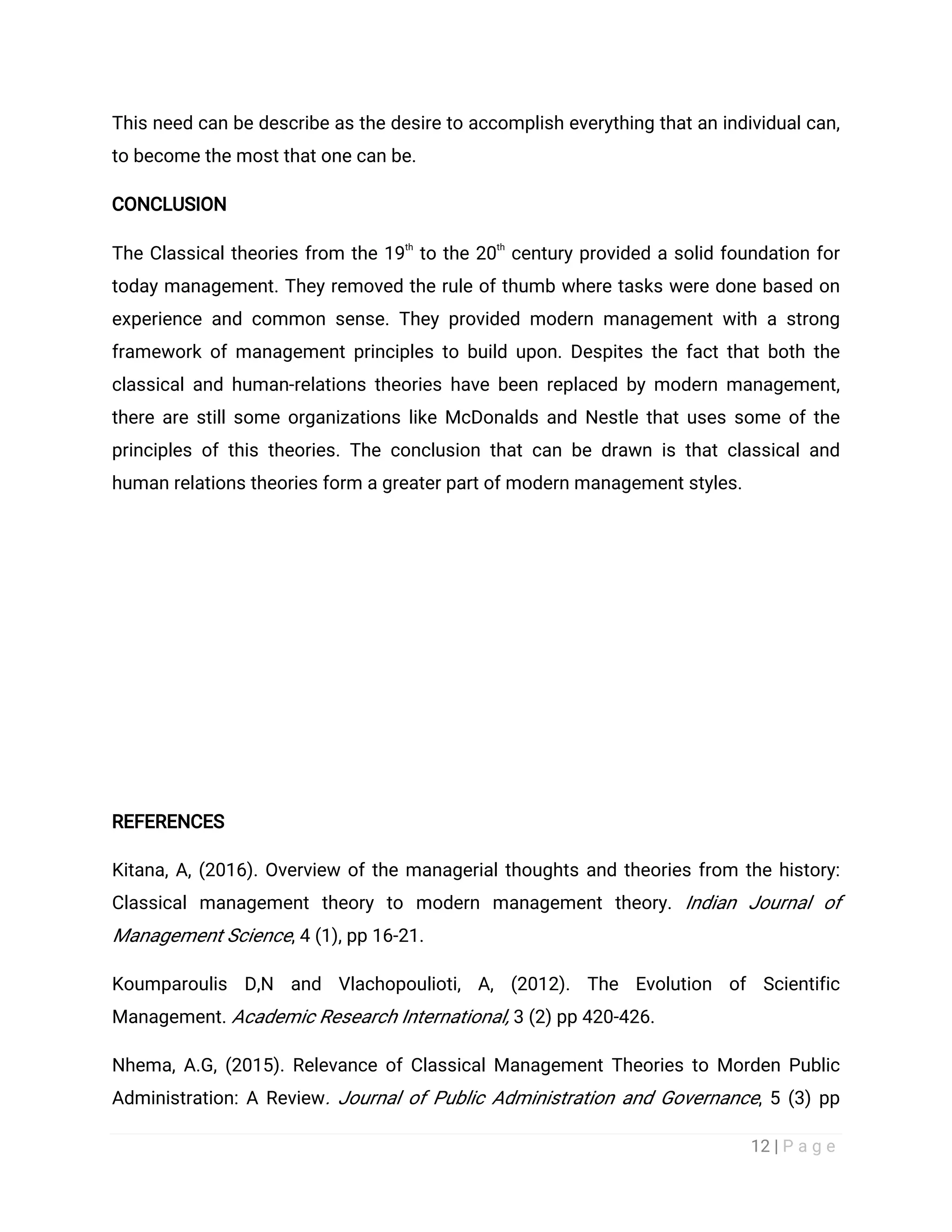 12 | P a g e
This need can be describe as the desire to accomplish everything that an individual can,
to become the most that one can be.
CONCLUSION
The Classical theories from the 19
th
to the 20
th
century provided a solid foundation for
today management. They removed the rule of thumb where tasks were done based on
experience and common sense. They provided modern management with a strong
framework of management principles to build upon. Despites the fact that both the
classical and human-relations theories have been replaced by modern management,
there are still some organizations like McDonalds and Nestle that uses some of the
principles of this theories. The conclusion that can be drawn is that classical and
human relations theories form a greater part of modern management styles.
REFERENCES
Kitana, A, (2016). Overview of the managerial thoughts and theories from the history:
Classical management theory to modern management theory. Indian Journal of
Management Science, 4 (1), pp 16-21.
Koumparoulis D,N and Vlachopoulioti, A, (2012). The Evolution of Scientific
Management. Academic Research International, 3 (2) pp 420-426.
Nhema, A.G, (2015). Relevance of Classical Management Theories to Morden Public
Administration: A Review. Journal of Public Administration and Governance, 5 (3) pp
 