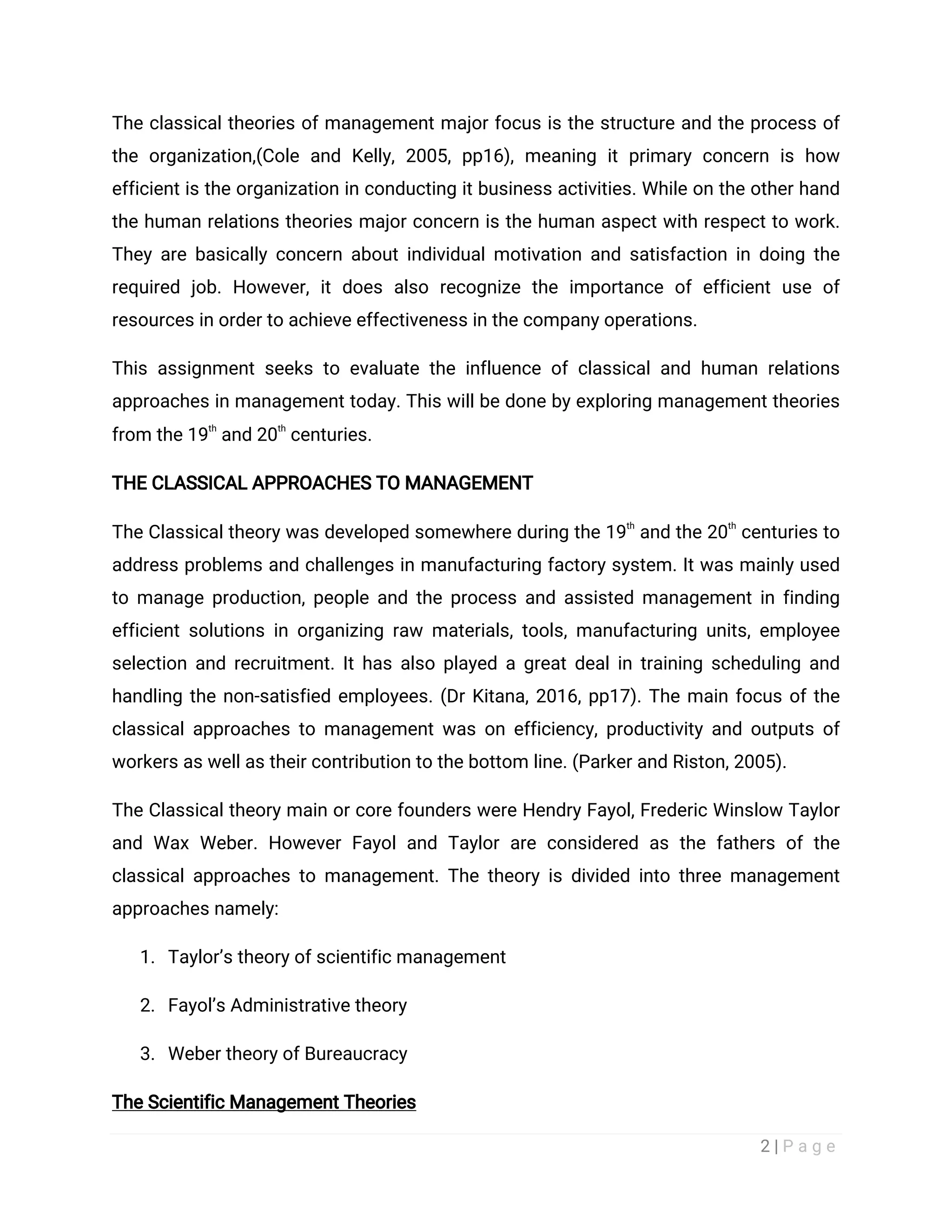 2 | P a g e
The classical theories of management major focus is the structure and the process of
the organization,(Cole and Kelly, 2005, pp16), meaning it primary concern is how
efficient is the organization in conducting it business activities. While on the other hand
the human relations theories major concern is the human aspect with respect to work.
They are basically concern about individual motivation and satisfaction in doing the
required job. However, it does also recognize the importance of efficient use of
resources in order to achieve effectiveness in the company operations.
This assignment seeks to evaluate the influence of classical and human relations
approaches in management today. This will be done by exploring management theories
from the 19
th
and 20
th
centuries.
THE CLASSICAL APPROACHES TO MANAGEMENT
The Classical theory was developed somewhere during the 19
th
and the 20
th
centuries to
address problems and challenges in manufacturing factory system. It was mainly used
to manage production, people and the process and assisted management in finding
efficient solutions in organizing raw materials, tools, manufacturing units, employee
selection and recruitment. It has also played a great deal in training scheduling and
handling the non-satisfied employees. (Dr Kitana, 2016, pp17). The main focus of the
classical approaches to management was on efficiency, productivity and outputs of
workers as well as their contribution to the bottom line. (Parker and Riston, 2005).
The Classical theory main or core founders were Hendry Fayol, Frederic Winslow Taylor
and Wax Weber. However Fayol and Taylor are considered as the fathers of the
classical approaches to management. The theory is divided into three management
approaches namely:
1. Taylor’s theory of scientific management
2. Fayol’s Administrative theory
3. Weber theory of Bureaucracy
The Scientific Management Theories
 