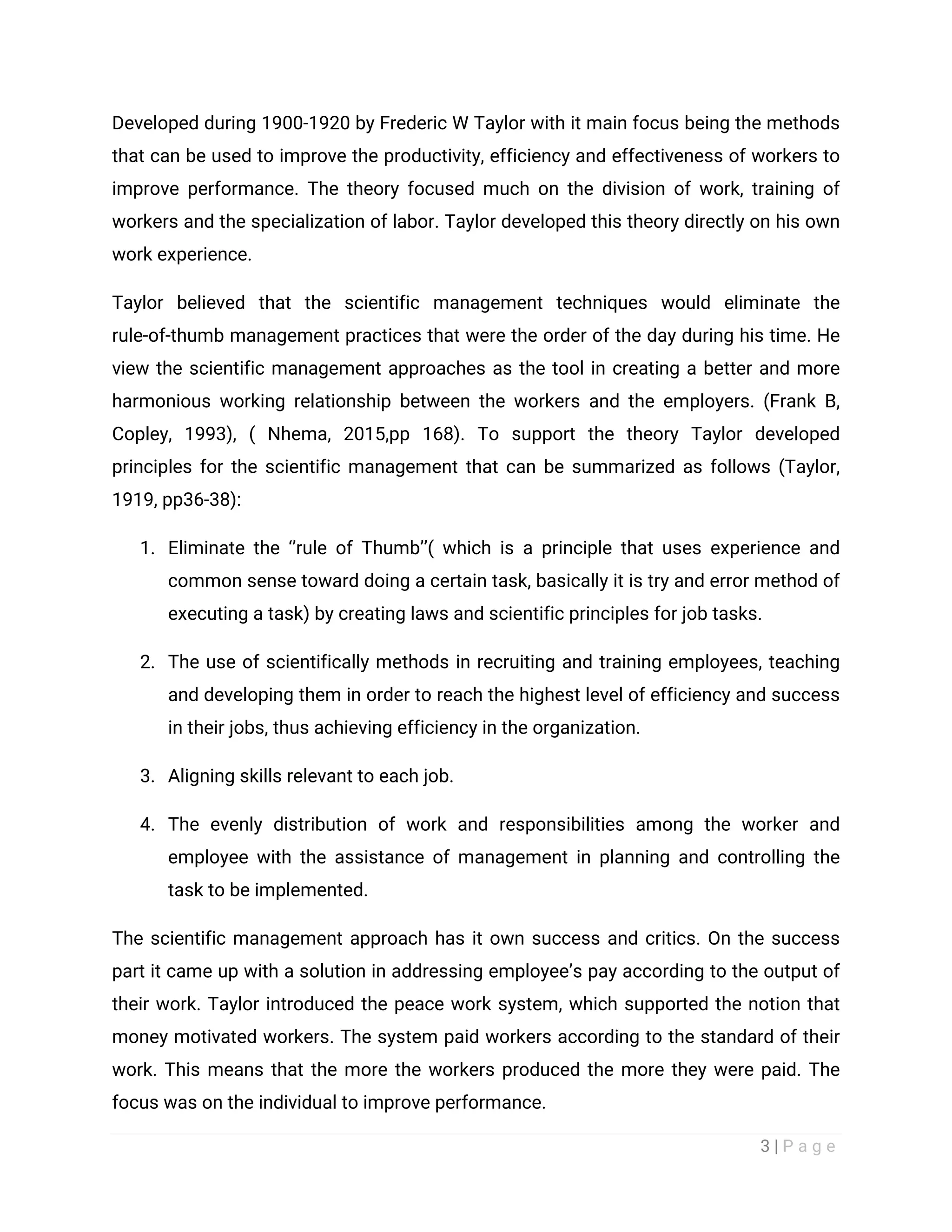 3 | P a g e
Developed during 1900-1920 by Frederic W Taylor with it main focus being the methods
that can be used to improve the productivity, efficiency and effectiveness of workers to
improve performance. The theory focused much on the division of work, training of
workers and the specialization of labor. Taylor developed this theory directly on his own
work experience.
Taylor believed that the scientific management techniques would eliminate the
rule-of-thumb management practices that were the order of the day during his time. He
view the scientific management approaches as the tool in creating a better and more
harmonious working relationship between the workers and the employers. (Frank B,
Copley, 1993), ( Nhema, 2015,pp 168). To support the theory Taylor developed
principles for the scientific management that can be summarized as follows (Taylor,
1919, pp36-38):
1. Eliminate the ‘’rule of Thumb’’( which is a principle that uses experience and
common sense toward doing a certain task, basically it is try and error method of
executing a task) by creating laws and scientific principles for job tasks.
2. The use of scientifically methods in recruiting and training employees, teaching
and developing them in order to reach the highest level of efficiency and success
in their jobs, thus achieving efficiency in the organization.
3. Aligning skills relevant to each job.
4. The evenly distribution of work and responsibilities among the worker and
employee with the assistance of management in planning and controlling the
task to be implemented.
The scientific management approach has it own success and critics. On the success
part it came up with a solution in addressing employee’s pay according to the output of
their work. Taylor introduced the peace work system, which supported the notion that
money motivated workers. The system paid workers according to the standard of their
work. This means that the more the workers produced the more they were paid. The
focus was on the individual to improve performance.
 