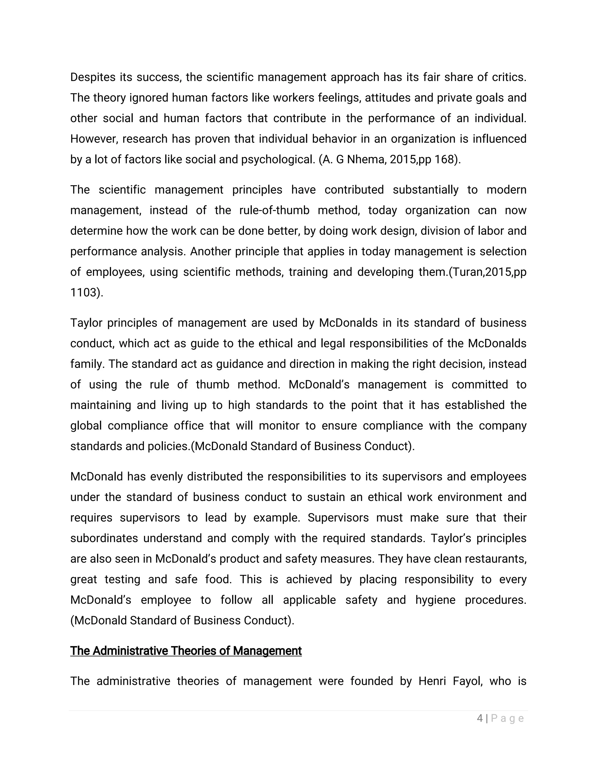 4 | P a g e
Despites its success, the scientific management approach has its fair share of critics.
The theory ignored human factors like workers feelings, attitudes and private goals and
other social and human factors that contribute in the performance of an individual.
However, research has proven that individual behavior in an organization is influenced
by a lot of factors like social and psychological. (A. G Nhema, 2015,pp 168).
The scientific management principles have contributed substantially to modern
management, instead of the rule-of-thumb method, today organization can now
determine how the work can be done better, by doing work design, division of labor and
performance analysis. Another principle that applies in today management is selection
of employees, using scientific methods, training and developing them.(Turan,2015,pp
1103).
Taylor principles of management are used by McDonalds in its standard of business
conduct, which act as guide to the ethical and legal responsibilities of the McDonalds
family. The standard act as guidance and direction in making the right decision, instead
of using the rule of thumb method. McDonald’s management is committed to
maintaining and living up to high standards to the point that it has established the
global compliance office that will monitor to ensure compliance with the company
standards and policies.(McDonald Standard of Business Conduct).
McDonald has evenly distributed the responsibilities to its supervisors and employees
under the standard of business conduct to sustain an ethical work environment and
requires supervisors to lead by example. Supervisors must make sure that their
subordinates understand and comply with the required standards. Taylor’s principles
are also seen in McDonald’s product and safety measures. They have clean restaurants,
great testing and safe food. This is achieved by placing responsibility to every
McDonald’s employee to follow all applicable safety and hygiene procedures.
(McDonald Standard of Business Conduct).
The Administrative Theories of Management
The administrative theories of management were founded by Henri Fayol, who is
 