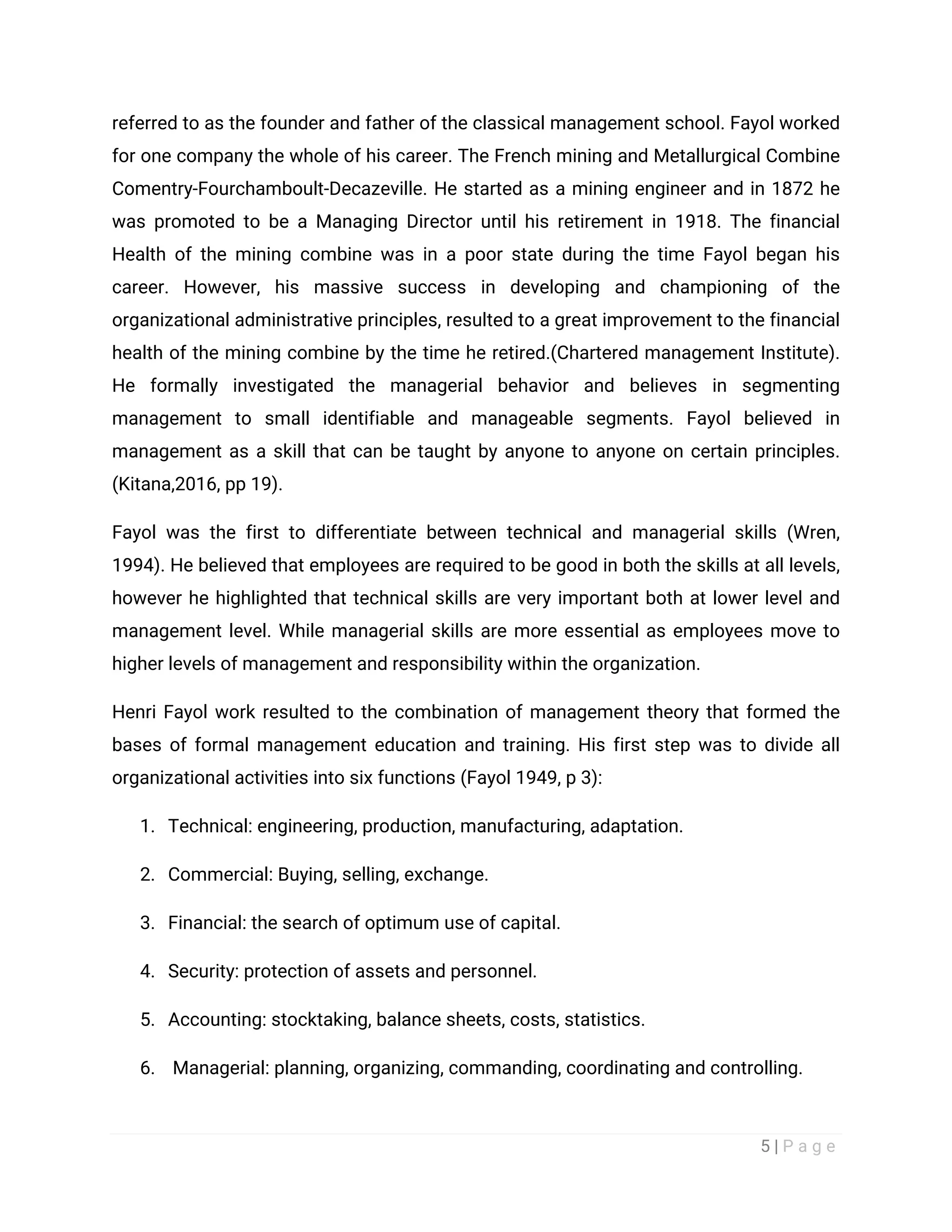 5 | P a g e
referred to as the founder and father of the classical management school. Fayol worked
for one company the whole of his career. The French mining and Metallurgical Combine
Comentry-Fourchamboult-Decazeville. He started as a mining engineer and in 1872 he
was promoted to be a Managing Director until his retirement in 1918. The financial
Health of the mining combine was in a poor state during the time Fayol began his
career. However, his massive success in developing and championing of the
organizational administrative principles, resulted to a great improvement to the financial
health of the mining combine by the time he retired.(Chartered management Institute).
He formally investigated the managerial behavior and believes in segmenting
management to small identifiable and manageable segments. Fayol believed in
management as a skill that can be taught by anyone to anyone on certain principles.
(Kitana,2016, pp 19).
Fayol was the first to differentiate between technical and managerial skills (Wren,
1994). He believed that employees are required to be good in both the skills at all levels,
however he highlighted that technical skills are very important both at lower level and
management level. While managerial skills are more essential as employees move to
higher levels of management and responsibility within the organization.
Henri Fayol work resulted to the combination of management theory that formed the
bases of formal management education and training. His first step was to divide all
organizational activities into six functions (Fayol 1949, p 3):
1. Technical: engineering, production, manufacturing, adaptation.
2. Commercial: Buying, selling, exchange.
3. Financial: the search of optimum use of capital.
4. Security: protection of assets and personnel.
5. Accounting: stocktaking, balance sheets, costs, statistics.
6. Managerial: planning, organizing, commanding, coordinating and controlling.
 