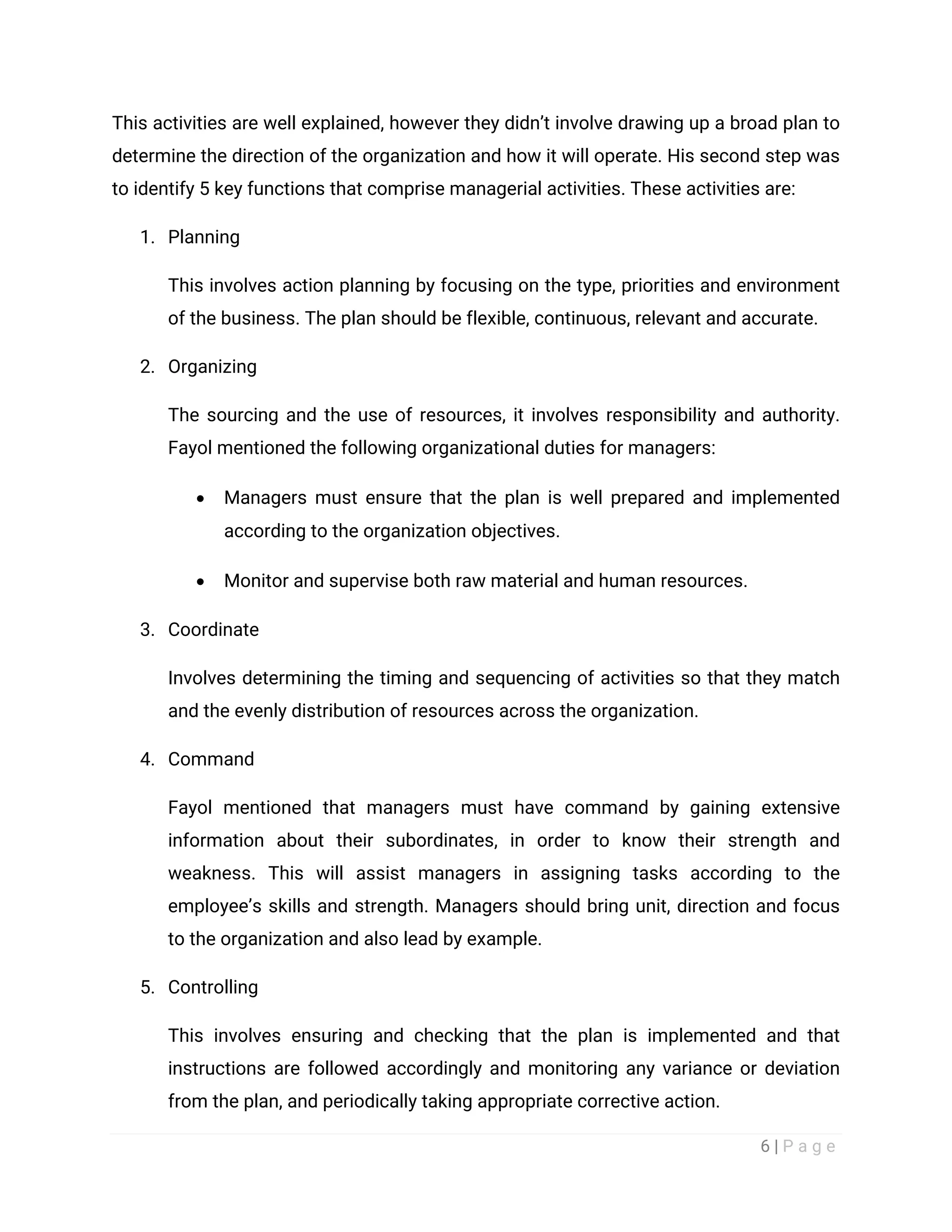 6 | P a g e
This activities are well explained, however they didn’t involve drawing up a broad plan to
determine the direction of the organization and how it will operate. His second step was
to identify 5 key functions that comprise managerial activities. These activities are:
1. Planning
This involves action planning by focusing on the type, priorities and environment
of the business. The plan should be flexible, continuous, relevant and accurate.
2. Organizing
The sourcing and the use of resources, it involves responsibility and authority.
Fayol mentioned the following organizational duties for managers:
 Managers must ensure that the plan is well prepared and implemented
according to the organization objectives.
 Monitor and supervise both raw material and human resources.
3. Coordinate
Involves determining the timing and sequencing of activities so that they match
and the evenly distribution of resources across the organization.
4. Command
Fayol mentioned that managers must have command by gaining extensive
information about their subordinates, in order to know their strength and
weakness. This will assist managers in assigning tasks according to the
employee’s skills and strength. Managers should bring unit, direction and focus
to the organization and also lead by example.
5. Controlling
This involves ensuring and checking that the plan is implemented and that
instructions are followed accordingly and monitoring any variance or deviation
from the plan, and periodically taking appropriate corrective action.
 