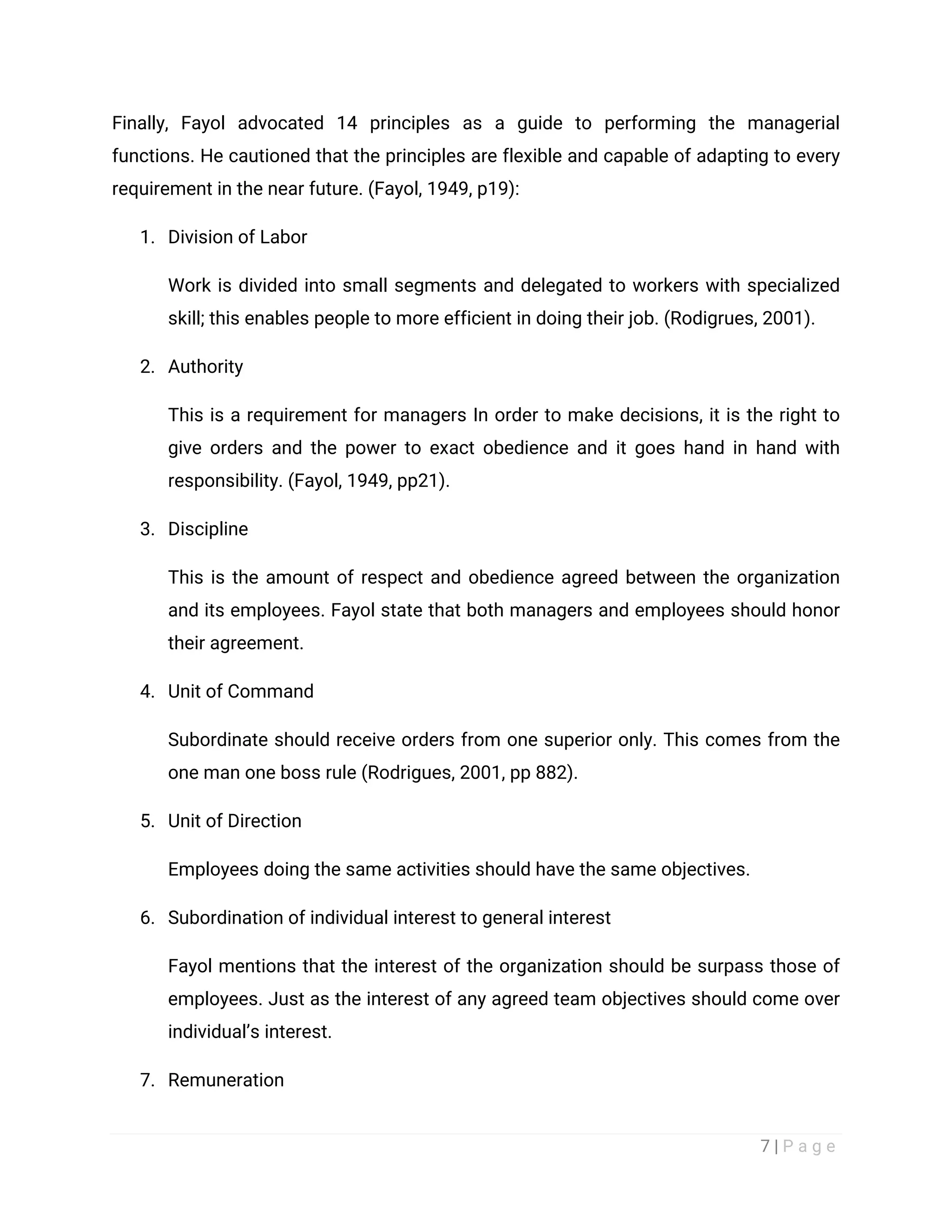 7 | P a g e
Finally, Fayol advocated 14 principles as a guide to performing the managerial
functions. He cautioned that the principles are flexible and capable of adapting to every
requirement in the near future. (Fayol, 1949, p19):
1. Division of Labor
Work is divided into small segments and delegated to workers with specialized
skill; this enables people to more efficient in doing their job. (Rodigrues, 2001).
2. Authority
This is a requirement for managers In order to make decisions, it is the right to
give orders and the power to exact obedience and it goes hand in hand with
responsibility. (Fayol, 1949, pp21).
3. Discipline
This is the amount of respect and obedience agreed between the organization
and its employees. Fayol state that both managers and employees should honor
their agreement.
4. Unit of Command
Subordinate should receive orders from one superior only. This comes from the
one man one boss rule (Rodrigues, 2001, pp 882).
5. Unit of Direction
Employees doing the same activities should have the same objectives.
6. Subordination of individual interest to general interest
Fayol mentions that the interest of the organization should be surpass those of
employees. Just as the interest of any agreed team objectives should come over
individual’s interest.
7. Remuneration
 