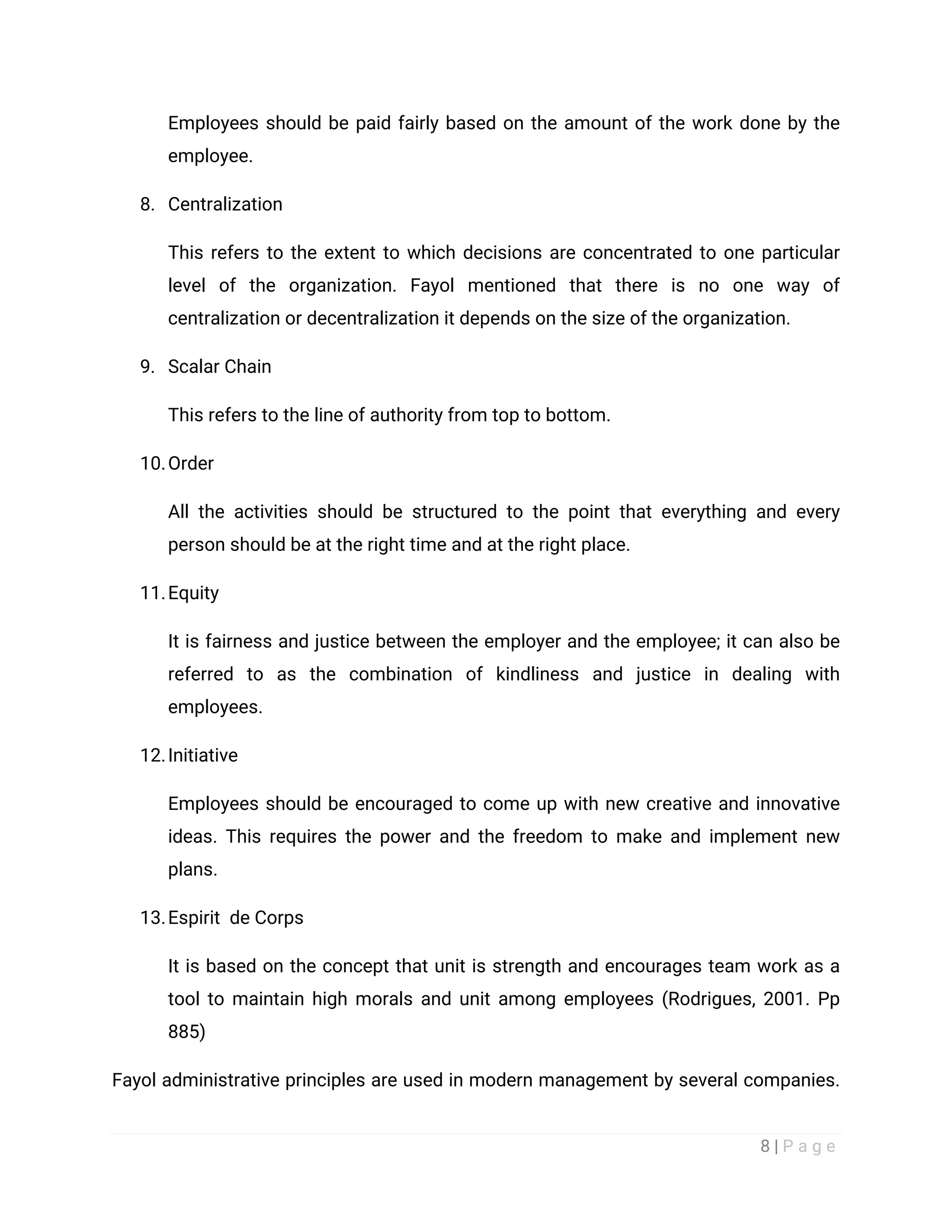 8 | P a g e
Employees should be paid fairly based on the amount of the work done by the
employee.
8. Centralization
This refers to the extent to which decisions are concentrated to one particular
level of the organization. Fayol mentioned that there is no one way of
centralization or decentralization it depends on the size of the organization.
9. Scalar Chain
This refers to the line of authority from top to bottom.
10.Order
All the activities should be structured to the point that everything and every
person should be at the right time and at the right place.
11.Equity
It is fairness and justice between the employer and the employee; it can also be
referred to as the combination of kindliness and justice in dealing with
employees.
12.Initiative
Employees should be encouraged to come up with new creative and innovative
ideas. This requires the power and the freedom to make and implement new
plans.
13.Espirit de Corps
It is based on the concept that unit is strength and encourages team work as a
tool to maintain high morals and unit among employees (Rodrigues, 2001. Pp
885)
Fayol administrative principles are used in modern management by several companies.
 