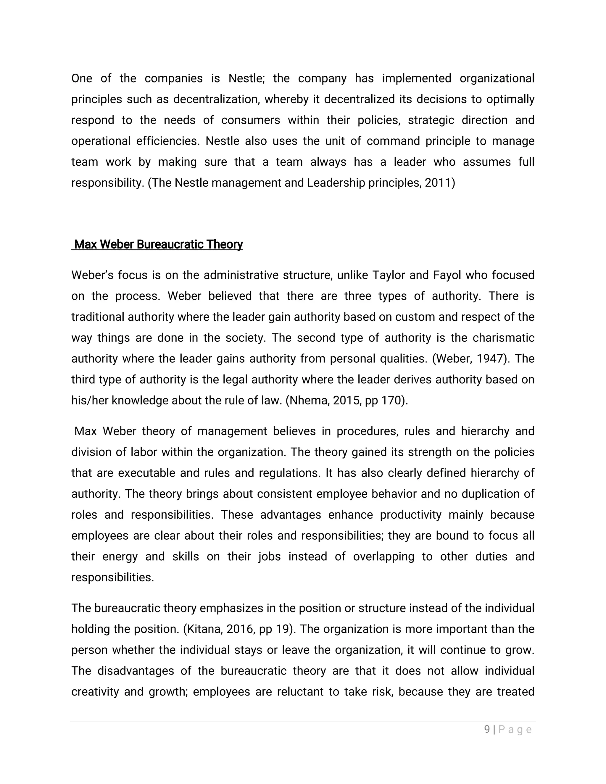 9 | P a g e
One of the companies is Nestle; the company has implemented organizational
principles such as decentralization, whereby it decentralized its decisions to optimally
respond to the needs of consumers within their policies, strategic direction and
operational efficiencies. Nestle also uses the unit of command principle to manage
team work by making sure that a team always has a leader who assumes full
responsibility. (The Nestle management and Leadership principles, 2011)
Max Weber Bureaucratic Theory
Weber’s focus is on the administrative structure, unlike Taylor and Fayol who focused
on the process. Weber believed that there are three types of authority. There is
traditional authority where the leader gain authority based on custom and respect of the
way things are done in the society. The second type of authority is the charismatic
authority where the leader gains authority from personal qualities. (Weber, 1947). The
third type of authority is the legal authority where the leader derives authority based on
his/her knowledge about the rule of law. (Nhema, 2015, pp 170).
Max Weber theory of management believes in procedures, rules and hierarchy and
division of labor within the organization. The theory gained its strength on the policies
that are executable and rules and regulations. It has also clearly defined hierarchy of
authority. The theory brings about consistent employee behavior and no duplication of
roles and responsibilities. These advantages enhance productivity mainly because
employees are clear about their roles and responsibilities; they are bound to focus all
their energy and skills on their jobs instead of overlapping to other duties and
responsibilities.
The bureaucratic theory emphasizes in the position or structure instead of the individual
holding the position. (Kitana, 2016, pp 19). The organization is more important than the
person whether the individual stays or leave the organization, it will continue to grow.
The disadvantages of the bureaucratic theory are that it does not allow individual
creativity and growth; employees are reluctant to take risk, because they are treated
 