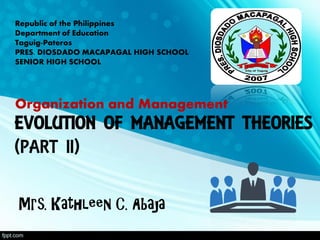 EVOLUTION OF MANAGEMENT THEORIES
(PART II)
Mrs. Kathleen C. Abaja
Republic of the Philippines
Department of Education
Taguig-Pateros
PRES. DIOSDADO MACAPAGAL HIGH SCHOOL
SENIOR HIGH SCHOOL
Organization and Management
 