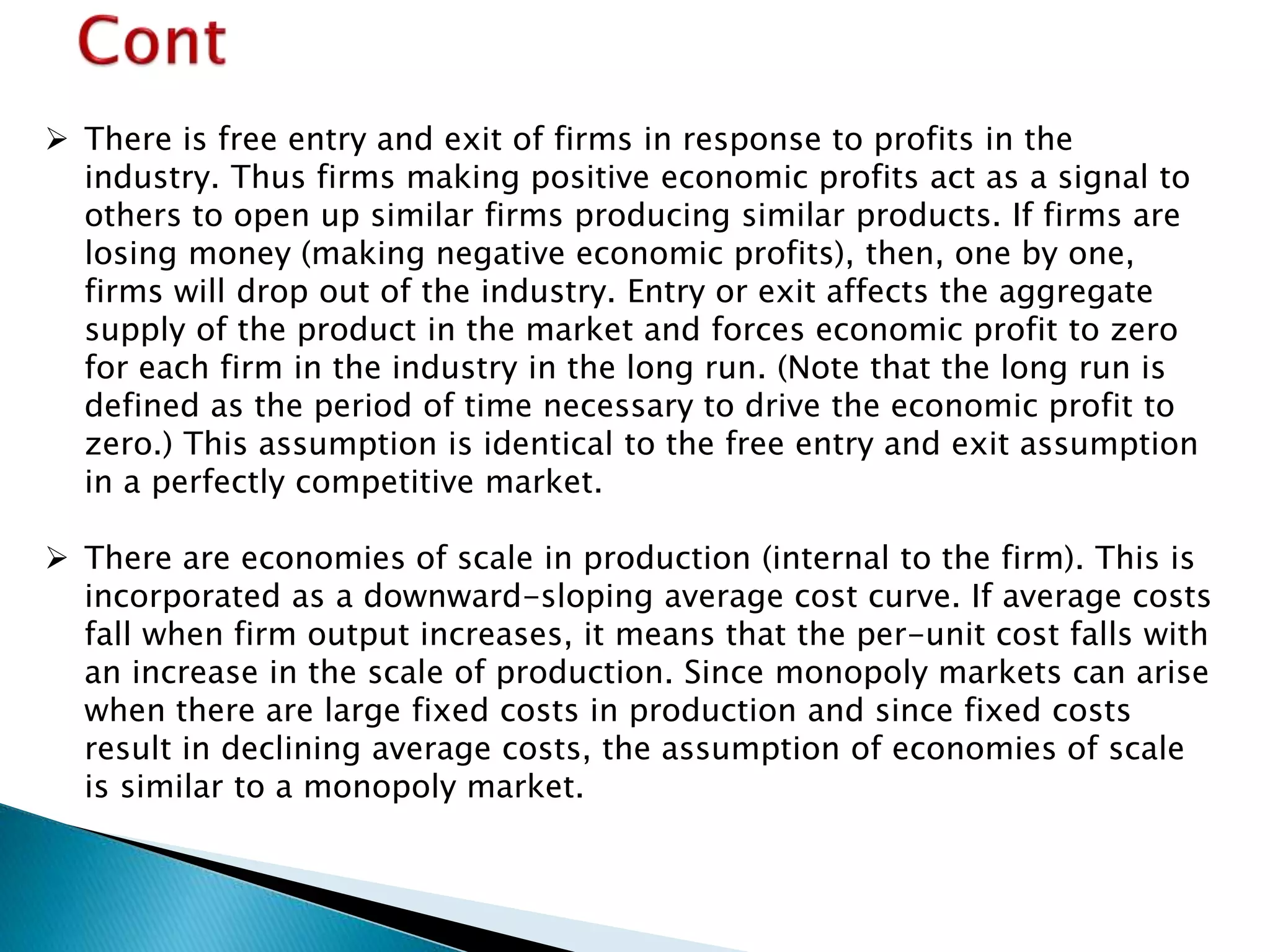  There is free entry and exit of firms in response to profits in the
industry. Thus firms making positive economic profits act as a signal to
others to open up similar firms producing similar products. If firms are
losing money (making negative economic profits), then, one by one,
firms will drop out of the industry. Entry or exit affects the aggregate
supply of the product in the market and forces economic profit to zero
for each firm in the industry in the long run. (Note that the long run is
defined as the period of time necessary to drive the economic profit to
zero.) This assumption is identical to the free entry and exit assumption
in a perfectly competitive market.
 There are economies of scale in production (internal to the firm). This is
incorporated as a downward-sloping average cost curve. If average costs
fall when firm output increases, it means that the per-unit cost falls with
an increase in the scale of production. Since monopoly markets can arise
when there are large fixed costs in production and since fixed costs
result in declining average costs, the assumption of economies of scale
is similar to a monopoly market.
 
