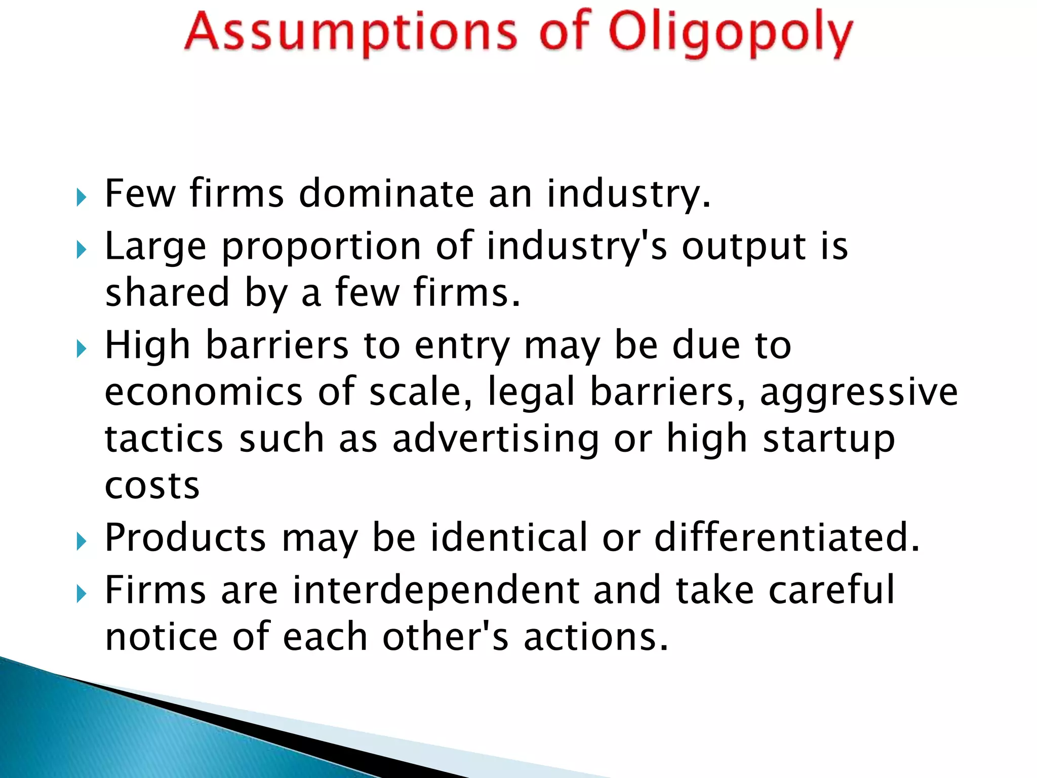 Few firms dominate an industry.
 Large proportion of industry's output is
shared by a few firms.
 High barriers to entry may be due to
economics of scale, legal barriers, aggressive
tactics such as advertising or high startup
costs
 Products may be identical or differentiated.
 Firms are interdependent and take careful
notice of each other's actions.
 