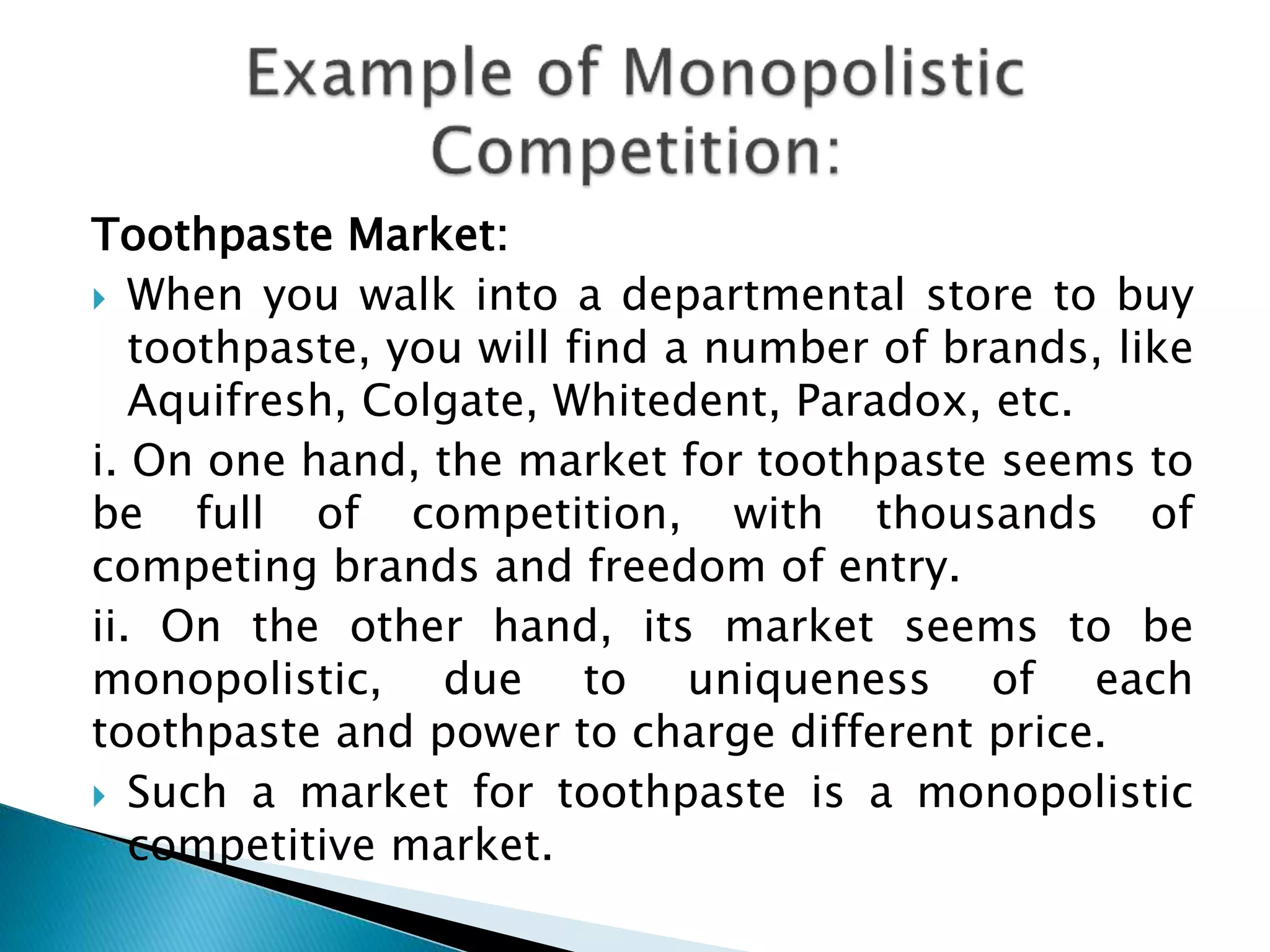 Toothpaste Market:
 When you walk into a departmental store to buy
toothpaste, you will find a number of brands, like
Aquifresh, Colgate, Whitedent, Paradox, etc.
i. On one hand, the market for toothpaste seems to
be full of competition, with thousands of
competing brands and freedom of entry.
ii. On the other hand, its market seems to be
monopolistic, due to uniqueness of each
toothpaste and power to charge different price.
 Such a market for toothpaste is a monopolistic
competitive market.
 